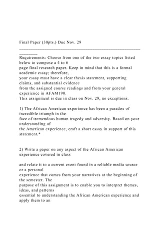 Final Paper (30pts.) Due Nov. 29
_____________________________________________________
________
Requirements: Choose from one of the two essay topics listed
below to compose a 4 to 6
page final research paper. Keep in mind that this is a formal
academic essay; therefore,
your essay must have a clear thesis statement, supporting
claims, and substantial evidence
from the assigned course readings and from your general
experience in AFAM190.
This assignment is due in class on Nov. 29, no exceptions.
1) The African American experience has been a paradox of
incredible triumph in the
face of tremendous human tragedy and adversity. Based on your
understanding of
the American experience, craft a short essay in support of this
statement.*
2) Write a paper on any aspect of the African American
experience covered in class
and relate it to a current event found in a reliable media source
or a personal
experience that comes from your narratives at the beginning of
the semester. The
purpose of this assignment is to enable you to interpret themes,
ideas, and patterns
essential to understanding the African American experience and
apply them to an
 