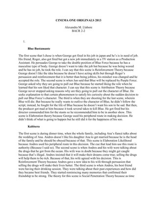CINEMA ONE ORIGINALS 2013 
Alexandra M. Llabore 
BACR 2-2 
1. 
Blue Bustamante 
The first scene that I chose is when George got fired in his job in japan and he’s is in need of job. 
His friend, Roger, also got fired but got a new job immediately in a TV station as a Production 
Assistant. He persuades George to take the double position of Blue Force because he has a 
masculine type of body. George doesn’t want to take the job but because he was being wooed 
and he has no job, he took the role. I can say that this scene is Reinforcement Theory because 
George doesn’t like the idea because he doesn’t have acting skills but through Roger’s 
persuasion and reinforcement that it is better than being jobless, his mindset was changed and he 
accepted the role. The second scene is when Jun said that Blue will be replaced by Purple Force. 
George asked why they are going to pull out Blue because he started liking the role when he 
learned that his son liked that character. I can say that this scene is Attribution Theory because 
George never stopped asking reasons why are they going to pull out the character of Blue. He 
seeks explanation to that certain phenomenon to satisfy his curiosity about the sudden decision to 
pull out Blue Force’s character. The third is when they are shooting for the last scene, wherein 
Blue will die. But because he really wants to outlive the character of Blue, he didn’t follow the 
script; instead, he fought for the life of Blue because he doesn’t want his son to be sad. But then, 
the producer got mad at him because it took several takes to kill Blue. He got fired but his 
director commended him for the stunts so he recommended him to be in another show. This 
scene is Elaboration theory because George used his peripheral route in making decision. He 
didn’t think of what is going to happen but he still did it for the happiness of his son. 
Kabisera 
The first scene is during dinner time, when the whole family, including Ana’s fiancé talks about 
the wedding of Ana. Andres doesn’t like his daughter Ana to get married because he is the head 
of the family and he should be obeyed because of that. This scene is Elaboration Likelihood 
because Andres used his peripheral route in this decision. The cue that lead him use this route is 
authority (Because I said so). The second scene is when Andres and his wife were talking about 
the drugs that he got from the ocean. His wife was in doubt because they might get caught 
because that’s illegal. Andres insisted that it will make their dreams come true; selling the drugs 
will help them to be rich. Because of that, his wife agreed with his decision. This is 
Reinforcement Theory because Andres gave a new idea to his wife through persuasion that 
selling the drugs will make their lives better. The third scene is when Andres, his best friend 
were having their drinking session. They were talking about their past experiences and how did 
they became best friends. They started reminiscing many memories that confirmed their 
friendship to be strong. The theory for this scene is Social Penetration Theory because as time 
 