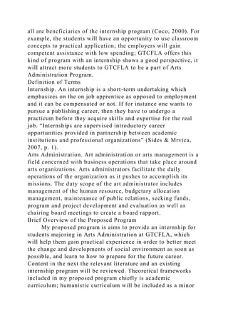 all are beneficiaries of the internship program (Coco, 2000). For
example, the students will have an opportunity to use classroom
concepts to practical application; the employers will gain
competent assistance with low spending; GTCFLA offers this
kind of program with an internship shows a good perspective, it
will attract more students to GTCFLA to be a part of Arts
Administration Program.
Definition of Terms
Internship. An internship is a short-term undertaking which
emphasizes on the on job apprentice as opposed to employment
and it can be compensated or not. If for instance one wants to
pursue a publishing career, then they have to undergo a
practicum before they acquire skills and expertise for the real
job. “Internships are supervised introductory career
opportunities provided in partnership between academic
institutions and professional organizations” (Sides & Mrvica,
2007, p. 1).
Arts Administration. Art administration or arts management is a
field concerned with business operations that take place around
arts organizations. Arts administrators facilitate the daily
operations of the organization as it pushes to accomplish its
missions. The duty scope of the art administrator includes
management of the human resource, budgetary allocation
management, maintenance of public relations, seeking funds,
program and project development and evaluation as well as
chairing board meetings to create a board rapport.
Brief Overview of the Proposed Program
My proposed program is aims to provide an internship for
students majoring in Arts Administration at GTCFLA, which
will help them gain practical experience in order to better meet
the change and developments of social environment as soon as
possible, and learn to how to prepare for the future career.
Content in the next the relevant literature and an existing
internship program will be reviewed. Theoretical frameworks
included in my proposed program chiefly is academic
curriculum; humanistic curriculum will be included as a minor
 