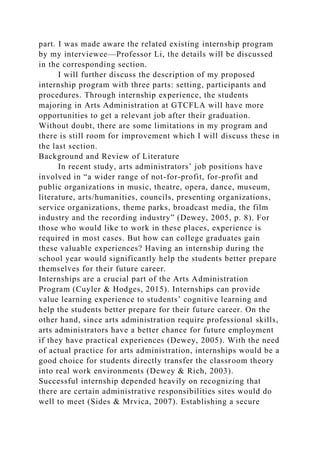 part. I was made aware the related existing internship program
by my interviewee—Professor Li, the details will be discussed
in the corresponding section.
I will further discuss the description of my proposed
internship program with three parts: setting, participants and
procedures. Through internship experience, the students
majoring in Arts Administration at GTCFLA will have more
opportunities to get a relevant job after their graduation.
Without doubt, there are some limitations in my program and
there is still room for improvement which I will discuss these in
the last section.
Background and Review of Literature
In recent study, arts administrators’ job positions have
involved in “a wider range of not-for-profit, for-profit and
public organizations in music, theatre, opera, dance, museum,
literature, arts/humanities, councils, presenting organizations,
service organizations, theme parks, broadcast media, the film
industry and the recording industry” (Dewey, 2005, p. 8). For
those who would like to work in these places, experience is
required in most cases. But how can college graduates gain
these valuable experiences? Having an internship during the
school year would significantly help the students better prepare
themselves for their future career.
Internships are a crucial part of the Arts Administration
Program (Cuyler & Hodges, 2015). Internships can provide
value learning experience to students’ cognitive learning and
help the students better prepare for their future career. On the
other hand, since arts administration require professional skills,
arts administrators have a better chance for future employment
if they have practical experiences (Dewey, 2005). With the need
of actual practice for arts administration, internships would be a
good choice for students directly transfer the classroom theory
into real work environments (Dewey & Rich, 2003).
Successful internship depended heavily on recognizing that
there are certain administrative responsibilities sites would do
well to meet (Sides & Mrvica, 2007). Establishing a secure
 