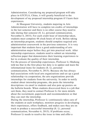 Administration. Considering my proposed program will take
place in GTCFLA, China, it will greatly beneficial to the
development of my proposed internship program if I learn their
experiences.
At Shaoguan University, students majoring in Arts
Administration will have to complete ten credits of internships
in the last semester and there is no other course they need to
take during that semester (S. Li, personal communication,
November 6, 2015). For each credit hour of internship taken,
students must complete 48 clock hours of work. Before taking
an internship program, students should complete required arts
administration coursework in the previous semesters. It is very
important that students have a good understanding of arts
administration major before they get into practical work. After
internship experiences, students need to submit an internship
reflection paper that demonstrates their learning experiences to
her to evaluate the quality of their internship.
For the process of internship experiences, Professor Li Shuhong
told me that in the first place her duty is to update and main the
informational items for students (S. Li, personal
communication, November 6, 2015). Because she has always
had associations with local arts organizations and set up a good
relationship via cooperation, the arts organizations provide
internships for students from the university. In order to notify
student about internship programs, she posts the internship
descriptions via email to students and also puts up posters on
the bulletin boards. When students discovered there is a job that
suit them, they need to contact Professor Li for more details
about the recruitment, paperwork and recommendation so that
they can start the internship.
During the internship, Professor Li continuously takes care of
the students at each workplace, monitors progress in developing
their experiences, offers feedback, and makes sure they are on
track to produce a successful internship (S. Li, personal
communication, November 6, 2015). If problems occur,
Professor Li needs to resolve the issue in time and offer a
 