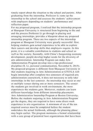timely report about the situation to the school and parents. After
graduating from the internship, Professor Li sums up the
internship to the school and assesses the students’ achievement
with employers depending on students’ performance and
reflection paper.
For my proposed program, I realized that the internship program
at Shaoguan University is structured from beginning to the end
and the process Professor Li go through in placing and
arranging internships, provides a blueprint about my proposed
internship program. There are two aspects of the internship
program at Shaoguan University were greatly successful: first,
helping students gain actual experience to be able to explore
their careers and develop skills that employers require. In this
point, it is a valuable contribution to students and school as
well as the society. Secondly, with China’s burgeoning economy
development, people develop higher needs for the diversity of
arts administration. Internship Program can make Arts
Administration Program develop into a ripe professional
discipline (S. Li, personal communication, November 6, 2015).
My proposed program is different from Shaoguan University in
that students majoring in Arts Administration at GTCFLA will
begin internship after complete two semesters of required arts
administration coursework, it does not necessary to only take
internships in the last semester. An internship may occur at one
or multiple venues during one or more semesters. The sooner
the students get involved in work environment, the more
experiences the students gain. Moreover, students can learn
different knowledge form different internship placements.
Arts Administration Internship Program at Boston University.
Before the students majoring in Arts Administration Program
get the degree, they are required to have some direct work
experience in arts organization. A minimum of six of the ten
required courses must be completed before the student
undertakes the actual fieldwork, although the planning phase
may begin earlier. The program maintains a formal relationship
with a core group of potential host organizations that have been
 