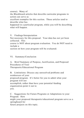 course). Many of
the Blackboard articles that describe curricular programs in
action can serve as
excellent examples for this section. Those articles tend to
describe what has
happened in a particular program, while you will be describing
what will happen.
V. Findings/Interpretation
Not necessary for this proposal. Your data has not yet been
collected. This
course is NOT about program evaluation. You do NOT need to
include a
section on how your program will be evaluated.
VI. Summary/Conclusion
A. Brief Summary of Purpose, Justification, and Proposed
Procedures of Your
Therapeutic/Educational Program
B. Limitations: Discuss any unresolved problems and
weaknesses of your
proposed program. It’s better for you to admit what your
program will not
accomplish, rather than have your potential funding
organization point it out to
you.
C. Suggestions for Future Programs or Adaptations to your
Program: How
might your proposed therapeutic/educational program serve as a
springboard for
future projects on this topic.
 