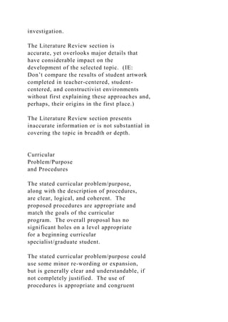 investigation.
The Literature Review section is
accurate, yet overlooks major details that
have considerable impact on the
development of the selected topic. (IE:
Don’t compare the results of student artwork
completed in teacher-centered, student-
centered, and constructivist environments
without first explaining these approaches and,
perhaps, their origins in the first place.)
The Literature Review section presents
inaccurate information or is not substantial in
covering the topic in breadth or depth.
Curricular
Problem/Purpose
and Procedures
The stated curricular problem/purpose,
along with the description of procedures,
are clear, logical, and coherent. The
proposed procedures are appropriate and
match the goals of the curricular
program. The overall proposal has no
significant holes on a level appropriate
for a beginning curricular
specialist/graduate student.
The stated curricular problem/purpose could
use some minor re-wording or expansion,
but is generally clear and understandable, if
not completely justified. The use of
procedures is appropriate and congruent
 