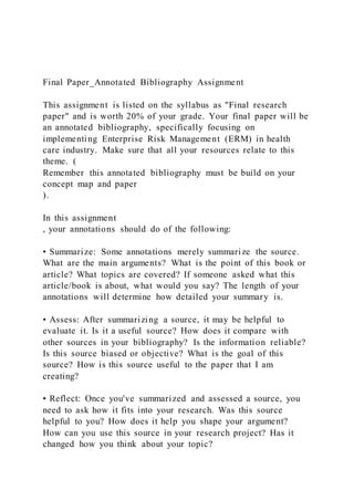 Final Paper_Annotated Bibliography Assignment
This assignment is listed on the syllabus as "Final research
paper" and is worth 20% of your grade. Your final paper will be
an annotated bibliography, specifically focusing on
implementing Enterprise Risk Management (ERM) in health
care industry. Make sure that all your resources relate to this
theme. (
Remember this annotated bibliography must be build on your
concept map and paper
).
In this assignment
, your annotations should do of the following:
• Summarize: Some annotations merely summarize the source.
What are the main arguments? What is the point of this book or
article? What topics are covered? If someone asked what this
article/book is about, what would you say? The length of your
annotations will determine how detailed your summary is.
• Assess: After summarizing a source, it may be helpful to
evaluate it. Is it a useful source? How does it compare with
other sources in your bibliography? Is the information reliable?
Is this source biased or objective? What is the goal of this
source? How is this source useful to the paper that I am
creating?
• Reflect: Once you've summarized and assessed a source, you
need to ask how it fits into your research. Was this source
helpful to you? How does it help you shape your argument?
How can you use this source in your research project? Has it
changed how you think about your topic?
 