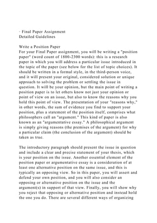 · Final Paper Assignment
Detailed Guidelines
Write a Position Paper
For your Final Paper assignment, you will be writing a "position
paper" (word count of 1800-2300 words): this is a research
paper in which you will address a particular issue introduced in
the topic of the paper (see below for the list of topic choices). It
should be written in a formal style, in the third-person voice,
and it will present your original, considered solution or unique
approach to solving the problem or settling the issue in
question. It will be your opinion, but the main point of writing a
position paper is to let others know not just your opinion or
point of view on an issue, but also to know the reasons why you
hold this point of view. The presentation of your "reasons why,"
in other words, the sum of evidence you find to support your
position, plus a statement of the position itself, comprises what
philosophers call an "argument." This kind of paper is also
known as an "argumentative essay." A philosophical argument
is simply giving reasons (the premises of the argument) for why
a particular claim (the conclusion of the argument) should be
taken as true.
The introductory paragraph should present the issue in question
and include a clear and precise statement of your thesis, which
is your position on the issue. Another essential element of the
position paper or argumentative essay is a consideration of at
least one alternative position on the same issue, and this is
typically an opposing view. So in this paper, you will assert and
defend your own position, and you will also consider an
opposing or alternative position on the issue and the
argument(s) in support of that view. Finally, you will show why
you reject that opposing or alternative position and instead hold
the one you do. There are several different ways of organizing
 