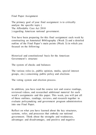 Final Paper Assignment
The primary goal of your final assignment is to critically
analyze the specific topic (
The Affordable Care Act 2010
) regarding American national government.
You have been preparing for this final assignment each week by
constructing an Annotated Bibliography (Week 2) and a detailed
outline of the Final Paper’s main points (Week 3) in which you
focused on the following:
Historical and constitutional basis for the American
Government’s structure
The system of checks and balances
The various roles (e., public opinion, media, special interest
groups, etc.) concerning public policy and elections
The voting system and election process.
In addition, you have read the course text and course readings,
reviewed videos, and researched additional material for each
week’s assignments and this paper. This week, you will put all
of those outlines, readings, reviews, and research together to
evaluate policymaking and government program administration
into one Final Paper.
Reflect on what you have learned about the key structures,
systems, roles, and processes that embody our national
government. Think about the strengths and weaknesses,
advantages and disadvantages, and positive and negative
 