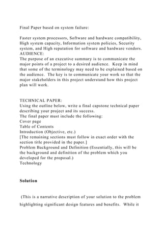 Final Paper based on system failure:
Faster system processors, Software and hardware compatibility,
High system capacity, Information system policies, Security
system, and High reputation for software and hardware vendors.
AUDIENCE:
The purpose of an executive summary is to communicate the
major points of a project to a desired audience. Keep in mind
that some of the terminology may need to be explained based on
the audience. The key is to communicate your work so that the
major stakeholders in this project understand how this project
plan will work.
TECHNICAL PAPER:
Using the outline below, write a final capstone technical paper
describing your project and its success.
The final paper must include the following:
Cover page
Table of Contents
Introduction (Objective, etc.)
[The remaining sections must follow in exact order with the
section title provided in the paper.]
Problem Background and Definition (Essentially, this will be
the background and definition of the problem which you
developed for the proposal.)
Technology
Solution
(This is a narrative description of your solution to the problem
highlighting significant design features and benefits. While it
 