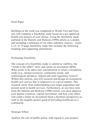 Final Paper
Building on the work you completed in Weeks Two and Four,
you will complete a feasibility study based on a pre-approved
health care project of your choice. Using the feasibility study
outlined in the Daniels and Dickson (1990) article as a model,
and including a minimum of six other scholarly sources, create
a 12- to 15-page feasibility study that includes the following
headings and supporting information:
Evaluating Feasibility
The concept of a feasibility study is central to viability, the
“worth to the effort” ratio, and return on investment (ROI).
What needs to be taken into consideration to create a feasibility
study (e.g., human resources, community needs, and
technological advances, federal and state regulatory issues)?
Within this section, you will research and design an economical
health care service that is responsive to a given market. This
research stems from understanding your target population and
present need in health services. Furthermore, as you have seen
from the Daniels and Dickson (1990) article, you must appraise
your human resources, capital investment, and how your effort
will yield a return on investment from a facilities perspective as
well as the tangible greater good of providing healthcare to a
community.
Strategic Effect
Analyze the role of public policy with regard to your project.
 