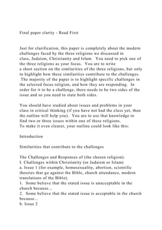 Final paper clarity - Read First
Just for clarification, this paper is completely about the modern
challenges faced by the three religions we discussed in
class, Judaism, Christianity and Islam. You need to pick one of
the three religions as your focus. You are to write
a short section on the similarities of the three religions, but only
to highlight how these similarities contribute to the challenges.
The majority of the paper is to highlight specific challenges in
the selected focus religion, and how they are responding. In
order for it to be a challenge, there needs to be two sides of the
issue and so you need to state both sides.
You should have studied about issues and problems in your
class in critical thinking (if you have not had the class yet, then
the outline will help you). You are to use that knowledge to
find two or three issues within one of these religions.
To make it even clearer, your outline could look like this:
Introduction
Similarities that contribute to the challenges
The Challenges and Responses of (the chosen religion).
I. Challenges within Christianity (or Judaism or Islam)
a. Issue 1 (for example, homosexuality, abortion, scientific
theories that go against the Bible, church attendance, modern
translations of the Bible).
1. Some believe that the stated issue is unacceptable in the
church because...
2. Some believe that the stated issue is acceptable in the church
because...
b. Issue 2
 
