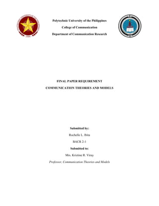 Polytechnic University of the Philippines 
College of Communication 
Department of Communication Research 
FINAL PAPER REQUIREMENT 
COMMUNICATION THEORIES AND MODELS 
Submitted by: 
Rochelle L. Ibita 
BACR 2-1 
Submitted to: 
Mrs. Kriztine R. Viray 
Professor, Communication Theories and Models 
 
