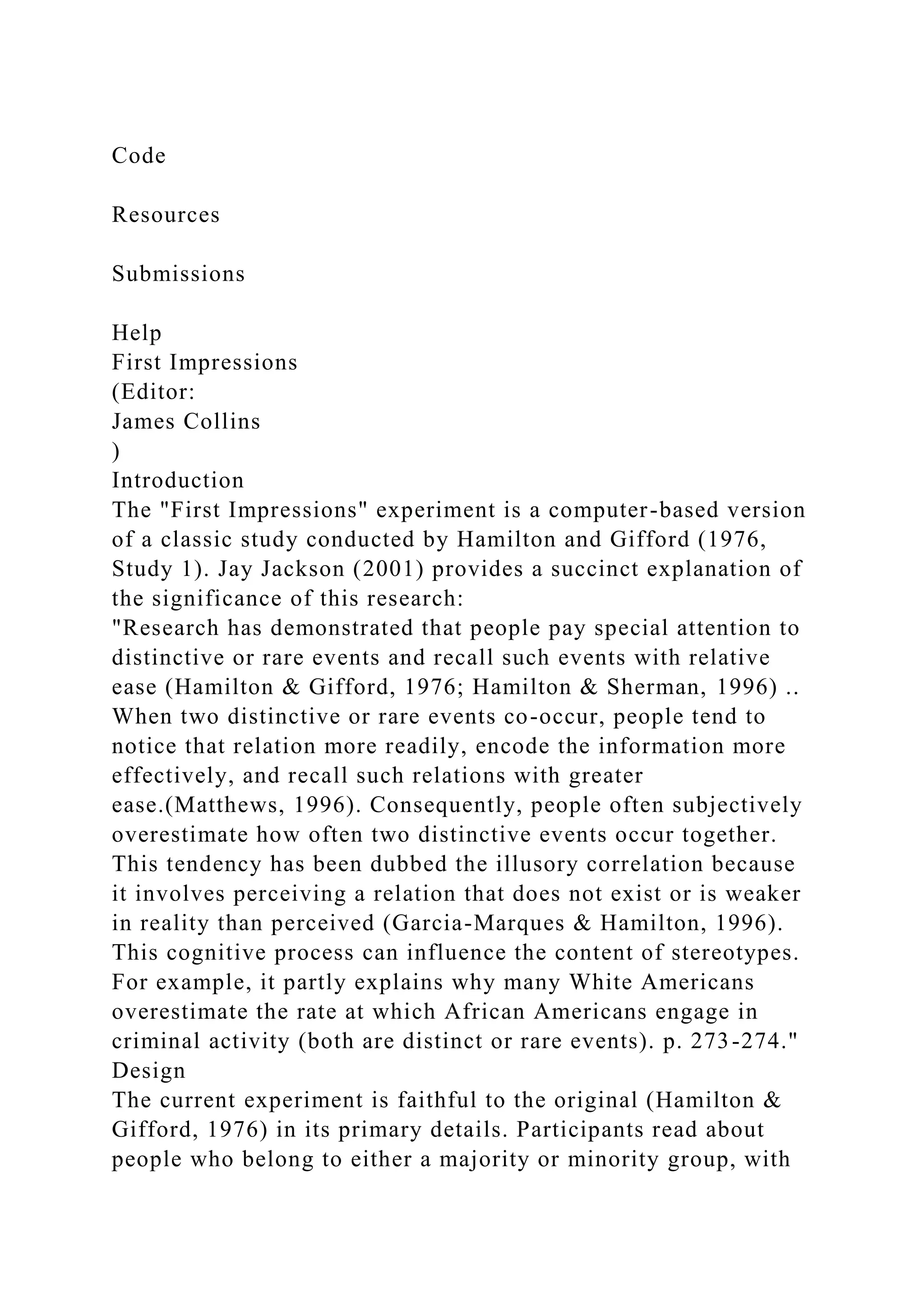 Code
Resources
Submissions
Help
First Impressions
(Editor:
James Collins
)
Introduction
The "First Impressions" experiment is a computer-based version
of a classic study conducted by Hamilton and Gifford (1976,
Study 1). Jay Jackson (2001) provides a succinct explanation of
the significance of this research:
"Research has demonstrated that people pay special attention to
distinctive or rare events and recall such events with relative
ease (Hamilton & Gifford, 1976; Hamilton & Sherman, 1996) ..
When two distinctive or rare events co-occur, people tend to
notice that relation more readily, encode the information more
effectively, and recall such relations with greater
ease.(Matthews, 1996). Consequently, people often subjectively
overestimate how often two distinctive events occur together.
This tendency has been dubbed the illusory correlation because
it involves perceiving a relation that does not exist or is weaker
in reality than perceived (Garcia-Marques & Hamilton, 1996).
This cognitive process can influence the content of stereotypes.
For example, it partly explains why many White Americans
overestimate the rate at which African Americans engage in
criminal activity (both are distinct or rare events). p. 273-274."
Design
The current experiment is faithful to the original (Hamilton &
Gifford, 1976) in its primary details. Participants read about
people who belong to either a majority or minority group, with
 