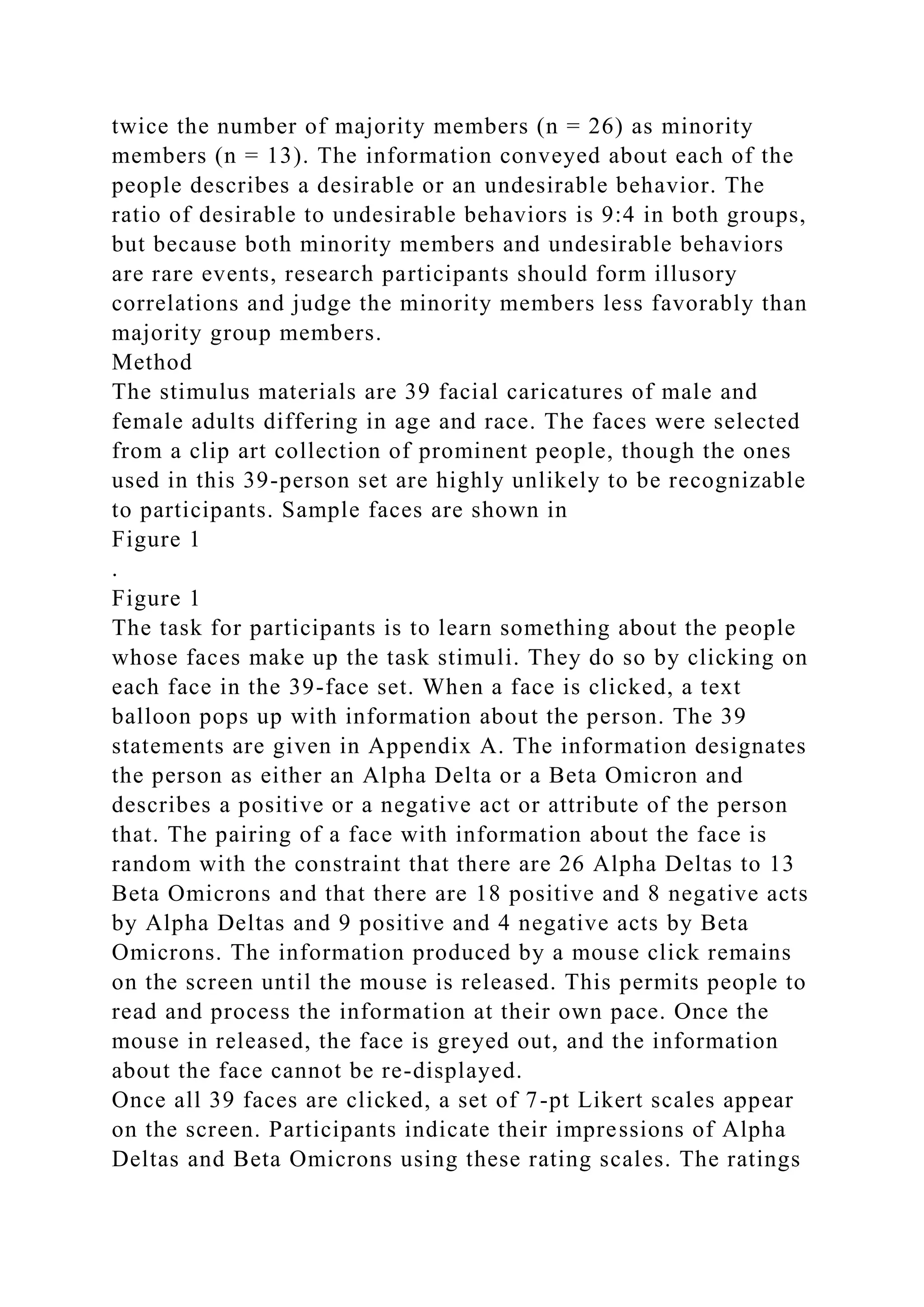 twice the number of majority members (n = 26) as minority
members (n = 13). The information conveyed about each of the
people describes a desirable or an undesirable behavior. The
ratio of desirable to undesirable behaviors is 9:4 in both groups,
but because both minority members and undesirable behaviors
are rare events, research participants should form illusory
correlations and judge the minority members less favorably than
majority group members.
Method
The stimulus materials are 39 facial caricatures of male and
female adults differing in age and race. The faces were selected
from a clip art collection of prominent people, though the ones
used in this 39-person set are highly unlikely to be recognizable
to participants. Sample faces are shown in
Figure 1
.
Figure 1
The task for participants is to learn something about the people
whose faces make up the task stimuli. They do so by clicking on
each face in the 39-face set. When a face is clicked, a text
balloon pops up with information about the person. The 39
statements are given in Appendix A. The information designates
the person as either an Alpha Delta or a Beta Omicron and
describes a positive or a negative act or attribute of the person
that. The pairing of a face with information about the face is
random with the constraint that there are 26 Alpha Deltas to 13
Beta Omicrons and that there are 18 positive and 8 negative acts
by Alpha Deltas and 9 positive and 4 negative acts by Beta
Omicrons. The information produced by a mouse click remains
on the screen until the mouse is released. This permits people to
read and process the information at their own pace. Once the
mouse in released, the face is greyed out, and the information
about the face cannot be re-displayed.
Once all 39 faces are clicked, a set of 7-pt Likert scales appear
on the screen. Participants indicate their impressions of Alpha
Deltas and Beta Omicrons using these rating scales. The ratings
 