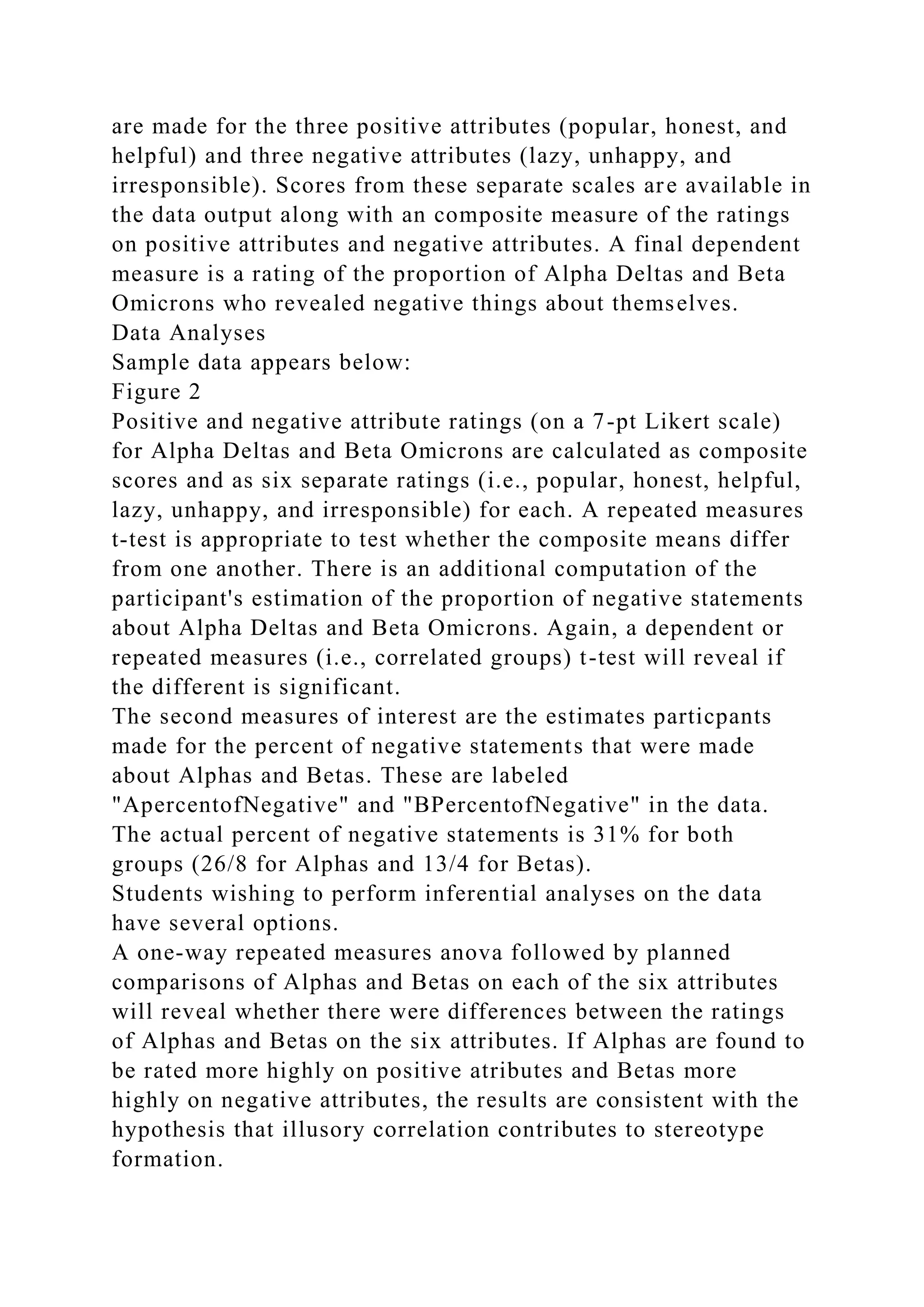 are made for the three positive attributes (popular, honest, and
helpful) and three negative attributes (lazy, unhappy, and
irresponsible). Scores from these separate scales are available in
the data output along with an composite measure of the ratings
on positive attributes and negative attributes. A final dependent
measure is a rating of the proportion of Alpha Deltas and Beta
Omicrons who revealed negative things about themselves.
Data Analyses
Sample data appears below:
Figure 2
Positive and negative attribute ratings (on a 7-pt Likert scale)
for Alpha Deltas and Beta Omicrons are calculated as composite
scores and as six separate ratings (i.e., popular, honest, helpful,
lazy, unhappy, and irresponsible) for each. A repeated measures
t-test is appropriate to test whether the composite means differ
from one another. There is an additional computation of the
participant's estimation of the proportion of negative statements
about Alpha Deltas and Beta Omicrons. Again, a dependent or
repeated measures (i.e., correlated groups) t-test will reveal if
the different is significant.
The second measures of interest are the estimates particpants
made for the percent of negative statements that were made
about Alphas and Betas. These are labeled
"ApercentofNegative" and "BPercentofNegative" in the data.
The actual percent of negative statements is 31% for both
groups (26/8 for Alphas and 13/4 for Betas).
Students wishing to perform inferential analyses on the data
have several options.
A one-way repeated measures anova followed by planned
comparisons of Alphas and Betas on each of the six attributes
will reveal whether there were differences between the ratings
of Alphas and Betas on the six attributes. If Alphas are found to
be rated more highly on positive atributes and Betas more
highly on negative attributes, the results are consistent with the
hypothesis that illusory correlation contributes to stereotype
formation.
 