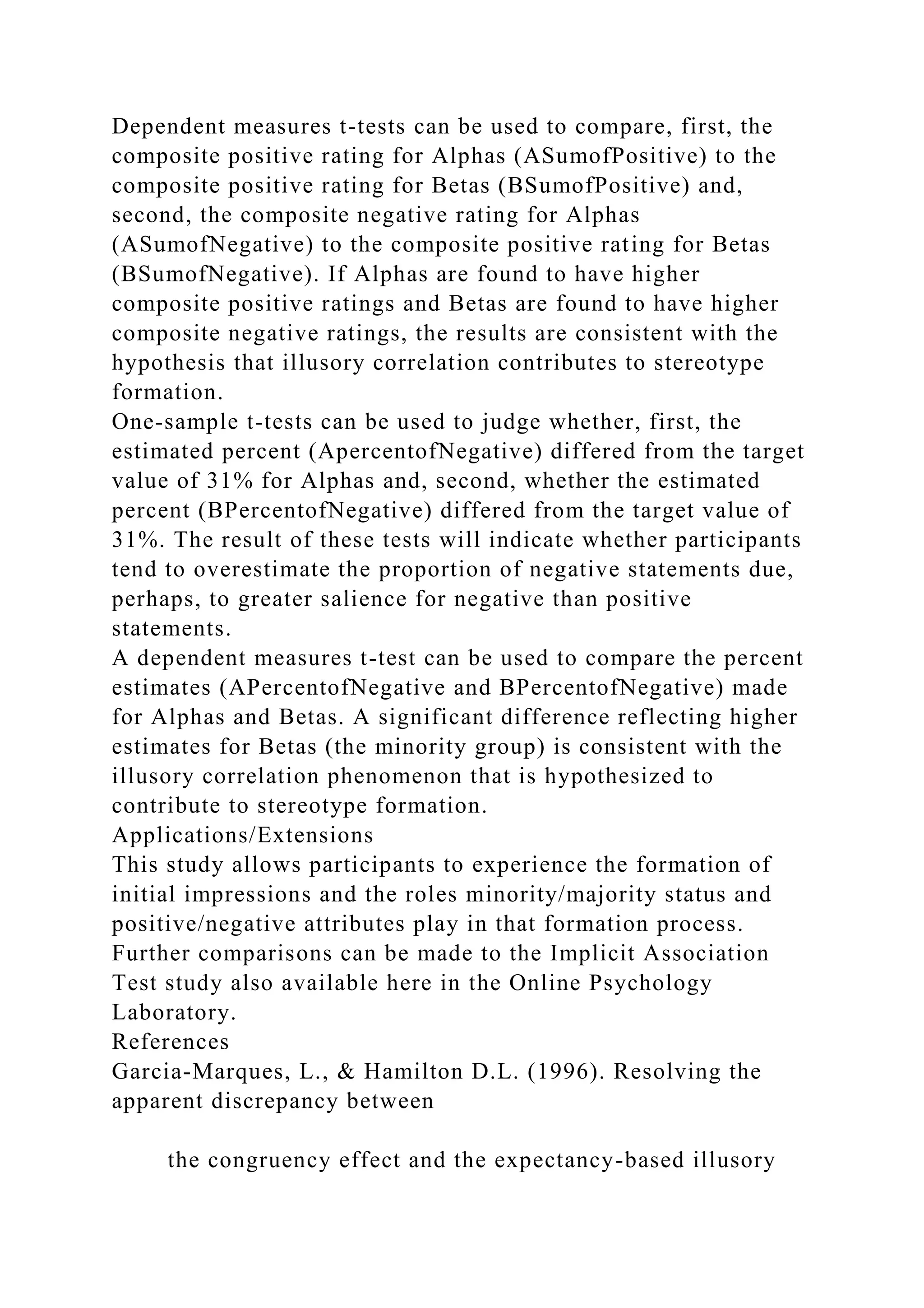 Dependent measures t-tests can be used to compare, first, the
composite positive rating for Alphas (ASumofPositive) to the
composite positive rating for Betas (BSumofPositive) and,
second, the composite negative rating for Alphas
(ASumofNegative) to the composite positive rating for Betas
(BSumofNegative). If Alphas are found to have higher
composite positive ratings and Betas are found to have higher
composite negative ratings, the results are consistent with the
hypothesis that illusory correlation contributes to stereotype
formation.
One-sample t-tests can be used to judge whether, first, the
estimated percent (ApercentofNegative) differed from the target
value of 31% for Alphas and, second, whether the estimated
percent (BPercentofNegative) differed from the target value of
31%. The result of these tests will indicate whether participants
tend to overestimate the proportion of negative statements due,
perhaps, to greater salience for negative than positive
statements.
A dependent measures t-test can be used to compare the percent
estimates (APercentofNegative and BPercentofNegative) made
for Alphas and Betas. A significant difference reflecting higher
estimates for Betas (the minority group) is consistent with the
illusory correlation phenomenon that is hypothesized to
contribute to stereotype formation.
Applications/Extensions
This study allows participants to experience the formation of
initial impressions and the roles minority/majority status and
positive/negative attributes play in that formation process.
Further comparisons can be made to the Implicit Association
Test study also available here in the Online Psychology
Laboratory.
References
Garcia-Marques, L., & Hamilton D.L. (1996). Resolving the
apparent discrepancy between
the congruency effect and the expectancy-based illusory
 