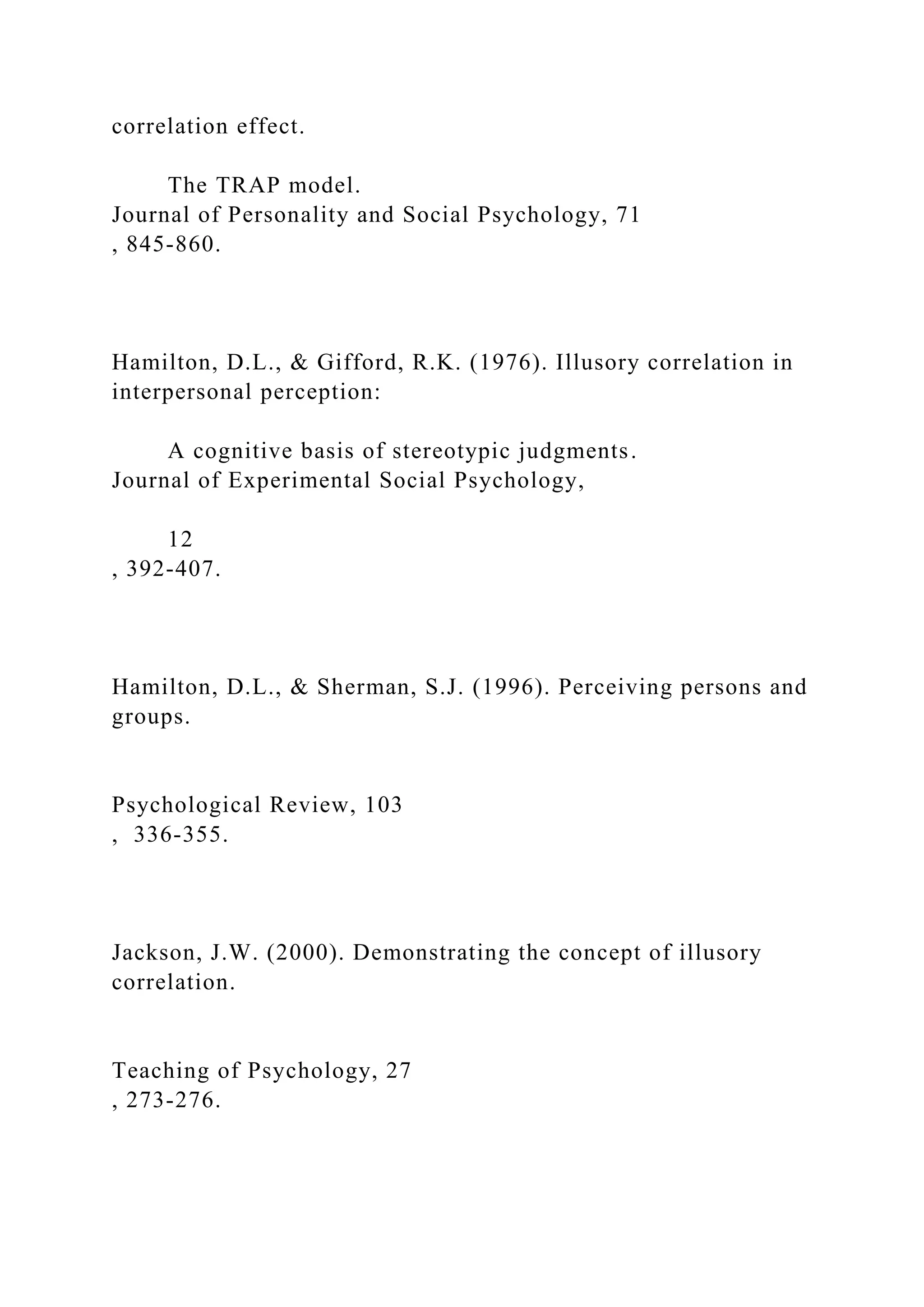 correlation effect.
The TRAP model.
Journal of Personality and Social Psychology, 71
, 845-860.
Hamilton, D.L., & Gifford, R.K. (1976). Illusory correlation in
interpersonal perception:
A cognitive basis of stereotypic judgments.
Journal of Experimental Social Psychology,
12
, 392-407.
Hamilton, D.L., & Sherman, S.J. (1996). Perceiving persons and
groups.
Psychological Review, 103
, 336-355.
Jackson, J.W. (2000). Demonstrating the concept of illusory
correlation.
Teaching of Psychology, 27
, 273-276.
 