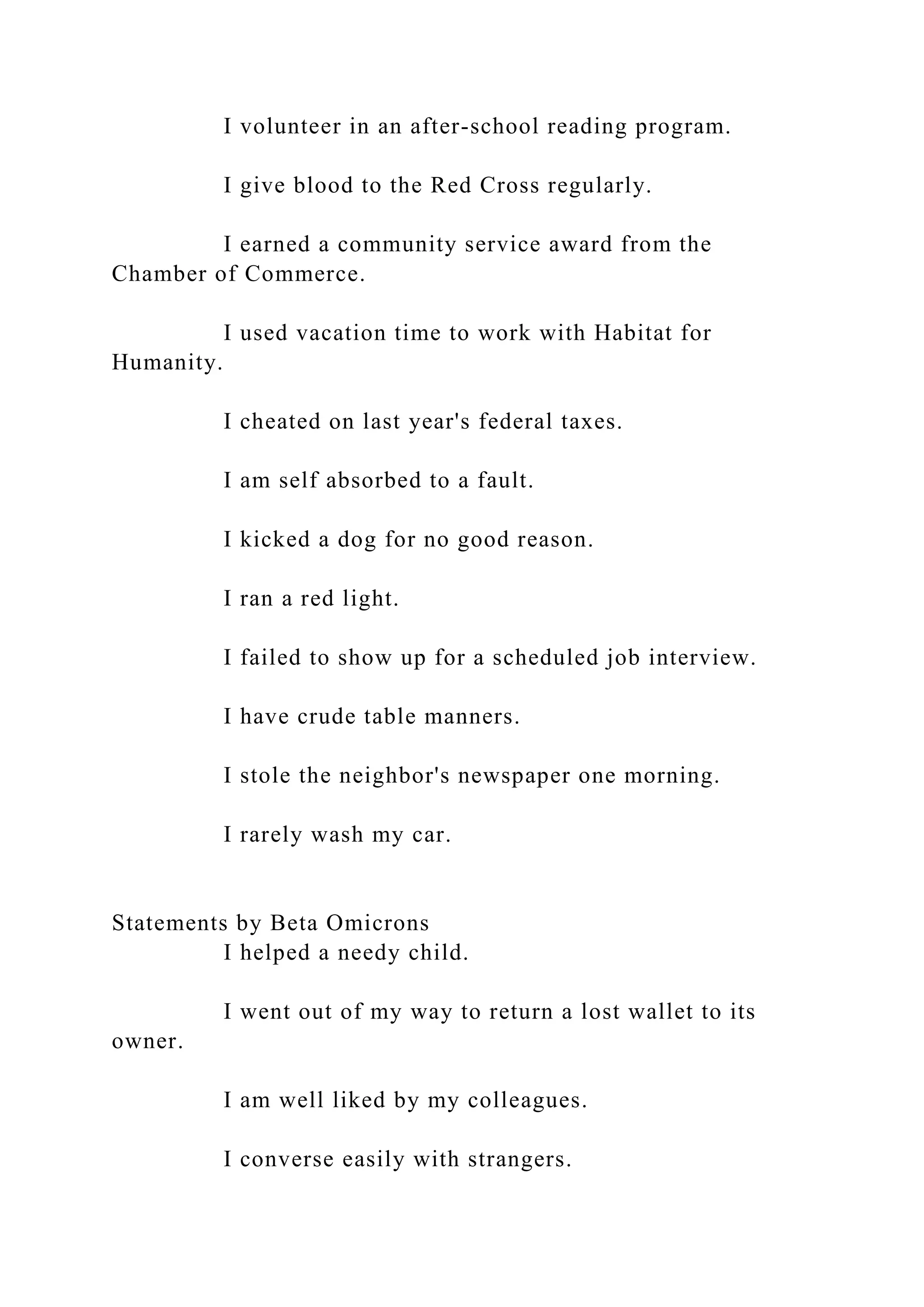 I volunteer in an after-school reading program.
I give blood to the Red Cross regularly.
I earned a community service award from the
Chamber of Commerce.
I used vacation time to work with Habitat for
Humanity.
I cheated on last year's federal taxes.
I am self absorbed to a fault.
I kicked a dog for no good reason.
I ran a red light.
I failed to show up for a scheduled job interview.
I have crude table manners.
I stole the neighbor's newspaper one morning.
I rarely wash my car.
Statements by Beta Omicrons
I helped a needy child.
I went out of my way to return a lost wallet to its
owner.
I am well liked by my colleagues.
I converse easily with strangers.
 
