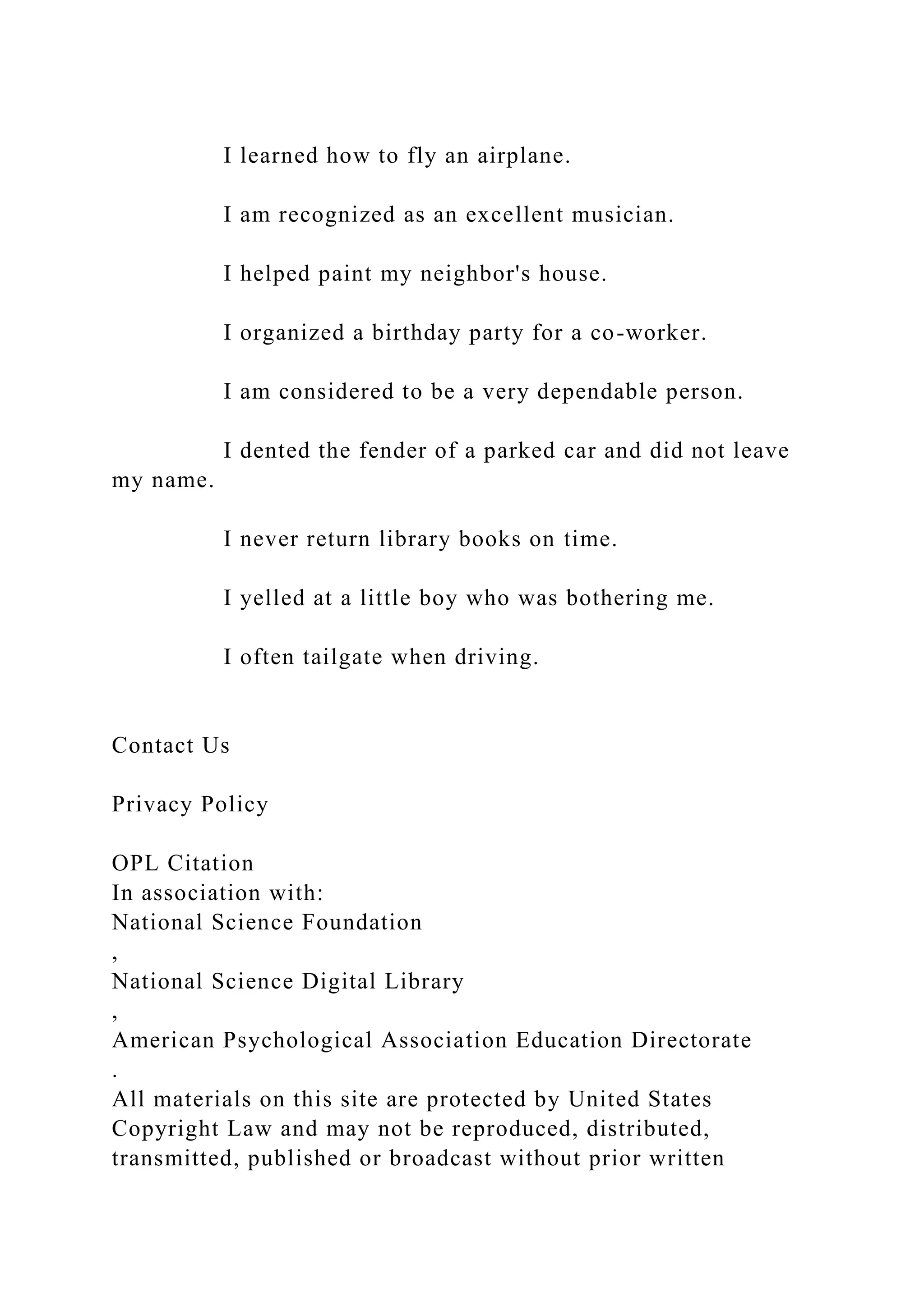 I learned how to fly an airplane.
I am recognized as an excellent musician.
I helped paint my neighbor's house.
I organized a birthday party for a co-worker.
I am considered to be a very dependable person.
I dented the fender of a parked car and did not leave
my name.
I never return library books on time.
I yelled at a little boy who was bothering me.
I often tailgate when driving.
Contact Us
Privacy Policy
OPL Citation
In association with:
National Science Foundation
,
National Science Digital Library
,
American Psychological Association Education Directorate
.
All materials on this site are protected by United States
Copyright Law and may not be reproduced, distributed,
transmitted, published or broadcast without prior written
 
