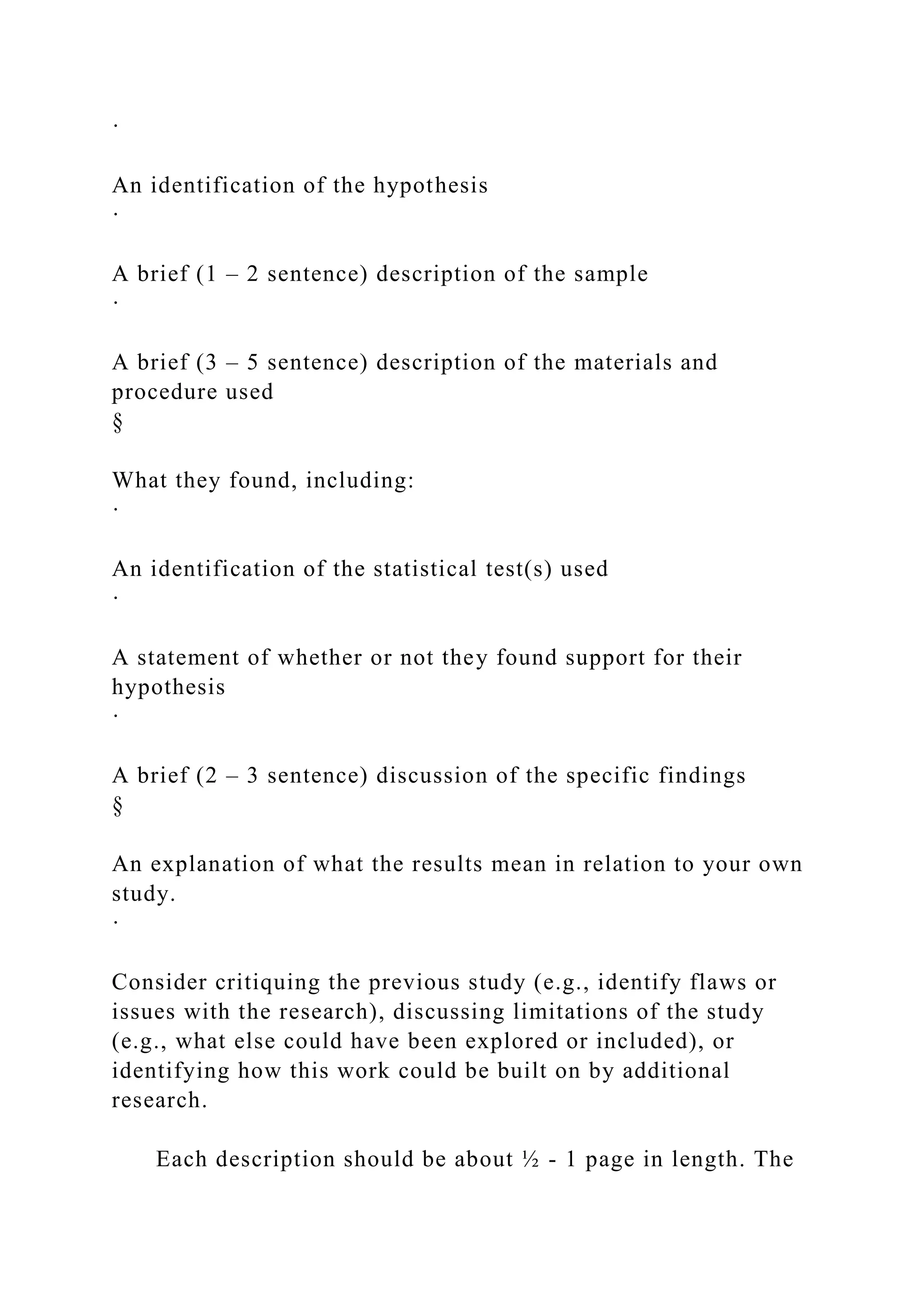 ·
An identification of the hypothesis
·
A brief (1 – 2 sentence) description of the sample
·
A brief (3 – 5 sentence) description of the materials and
procedure used
§
What they found, including:
·
An identification of the statistical test(s) used
·
A statement of whether or not they found support for their
hypothesis
·
A brief (2 – 3 sentence) discussion of the specific findings
§
An explanation of what the results mean in relation to your own
study.
·
Consider critiquing the previous study (e.g., identify flaws or
issues with the research), discussing limitations of the study
(e.g., what else could have been explored or included), or
identifying how this work could be built on by additional
research.
Each description should be about ½ - 1 page in length. The
 