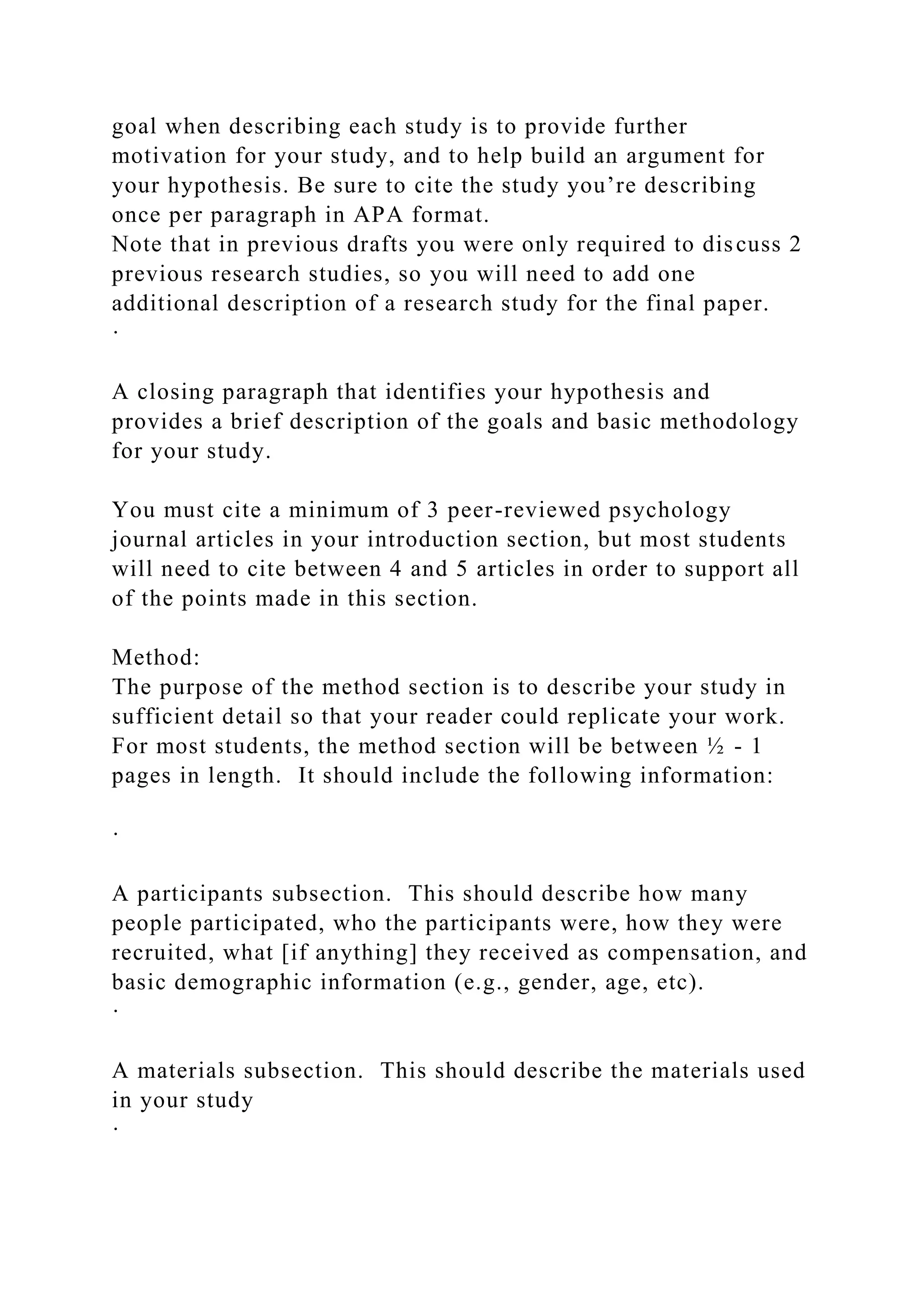 goal when describing each study is to provide further
motivation for your study, and to help build an argument for
your hypothesis. Be sure to cite the study you’re describing
once per paragraph in APA format.
Note that in previous drafts you were only required to discuss 2
previous research studies, so you will need to add one
additional description of a research study for the final paper.
·
A closing paragraph that identifies your hypothesis and
provides a brief description of the goals and basic methodology
for your study.
You must cite a minimum of 3 peer-reviewed psychology
journal articles in your introduction section, but most students
will need to cite between 4 and 5 articles in order to support all
of the points made in this section.
Method:
The purpose of the method section is to describe your study in
sufficient detail so that your reader could replicate your work.
For most students, the method section will be between ½ - 1
pages in length. It should include the following information:
·
A participants subsection. This should describe how many
people participated, who the participants were, how they were
recruited, what [if anything] they received as compensation, and
basic demographic information (e.g., gender, age, etc).
·
A materials subsection. This should describe the materials used
in your study
·
 