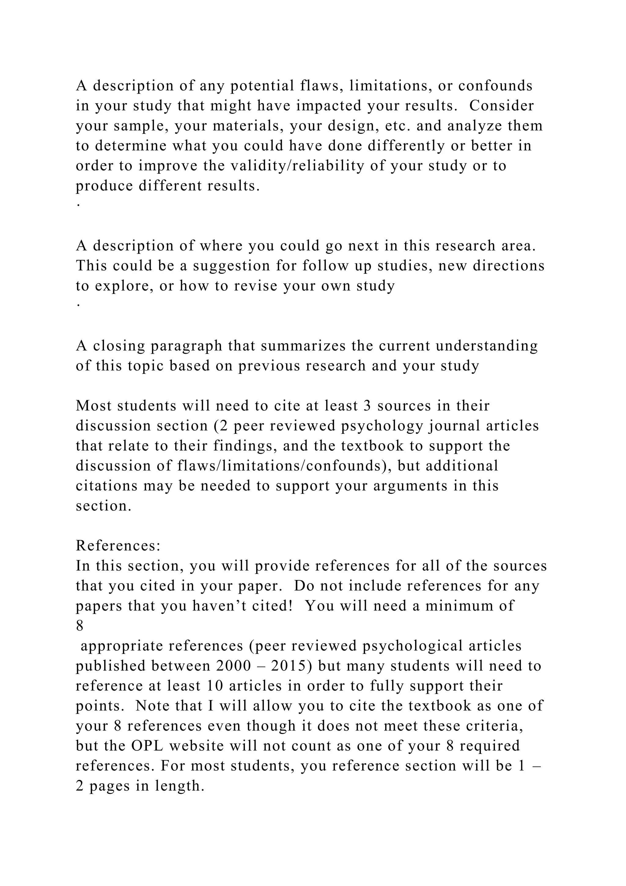 A description of any potential flaws, limitations, or confounds
in your study that might have impacted your results. Consider
your sample, your materials, your design, etc. and analyze them
to determine what you could have done differently or better in
order to improve the validity/reliability of your study or to
produce different results.
·
A description of where you could go next in this research area.
This could be a suggestion for follow up studies, new directions
to explore, or how to revise your own study
·
A closing paragraph that summarizes the current understanding
of this topic based on previous research and your study
Most students will need to cite at least 3 sources in their
discussion section (2 peer reviewed psychology journal articles
that relate to their findings, and the textbook to support the
discussion of flaws/limitations/confounds), but additional
citations may be needed to support your arguments in this
section.
References:
In this section, you will provide references for all of the sources
that you cited in your paper. Do not include references for any
papers that you haven’t cited! You will need a minimum of
8
appropriate references (peer reviewed psychological articles
published between 2000 – 2015) but many students will need to
reference at least 10 articles in order to fully support their
points. Note that I will allow you to cite the textbook as one of
your 8 references even though it does not meet these criteria,
but the OPL website will not count as one of your 8 required
references. For most students, you reference section will be 1 –
2 pages in length.
 