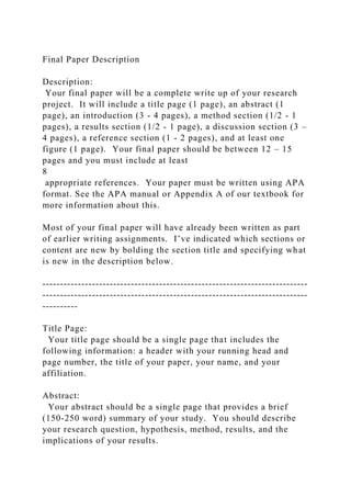 Final Paper Description
Description:
Your final paper will be a complete write up of your research
project. It will include a title page (1 page), an abstract (1
page), an introduction (3 - 4 pages), a method section (1/2 - 1
pages), a results section (1/2 - 1 page), a discussion section (3 –
4 pages), a reference section (1 - 2 pages), and at least one
figure (1 page). Your final paper should be between 12 – 15
pages and you must include at least
8
appropriate references. Your paper must be written using APA
format. See the APA manual or Appendix A of our textbook for
more information about this.
Most of your final paper will have already been written as part
of earlier writing assignments. I’ve indicated which sections or
content are new by bolding the section title and specifying what
is new in the description below.
---------------------------------------------------------------------------
---------------------------------------------------------------------------
----------
Title Page:
Your title page should be a single page that includes the
following information: a header with your running head and
page number, the title of your paper, your name, and your
affiliation.
Abstract:
Your abstract should be a single page that provides a brief
(150-250 word) summary of your study. You should describe
your research question, hypothesis, method, results, and the
implications of your results.
 
