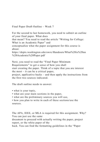 Final Paper Draft Outline – Week 7
For the second to last homework, you need to submit an outline
of your final paper. What does
that mean? You need to read the article “Writing for College:
What is an Academic Paper” and
conceptualize what the paper assignment for this course is
about:
https://depts.washington.edu/owrc/Handouts/What%20is%20an
%20Academic%20Paper.pdf
Next, you need to read the “Final Paper Minimum
Requirements” to get a sense of how you shall
start creating the paper. Think of a topic that you are interest
the most – it can be a critical paper,
project, applicative hacks – and then apply the instructions from
the first two sources indicated.
The draft outline needs to answer:
• what is your topic,
• what are your main sections in the paper,
• what are the preliminary sources you will use,
• how you plan to write in each of these sections/use the
sources.
The APA, IEEE, or MLA is required for this assignment. Why?
You can just use the same
document to proceed with actually writing the paper, project
report, or the white paper of the
hack. You can find the formatting guidelines in the “Paper
 