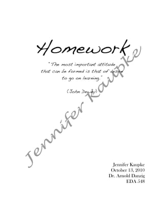 Homework
   “The most important attitude
that can be formed is that of desire
         to go on learning.”


           (John Dewey)




                                 Jennifer Kaupke
                                October 13, 2010
                               Dr. Arnold Danzig
                                        EDA 548
 