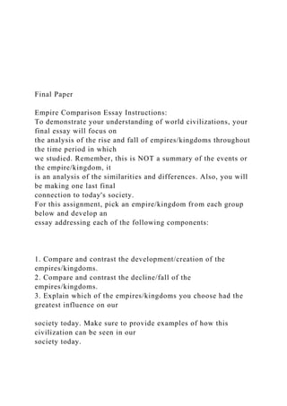 Final Paper
Empire Comparison Essay Instructions:
To demonstrate your understanding of world civilizations, your
final essay will focus on
the analysis of the rise and fall of empires/kingdoms throughout
the time period in which
we studied. Remember, this is NOT a summary of the events or
the empire/kingdom, it
is an analysis of the similarities and differences. Also, you will
be making one last final
connection to today's society.
For this assignment, pick an empire/kingdom from each group
below and develop an
essay addressing each of the following components:
1. Compare and contrast the development/creation of the
empires/kingdoms.
2. Compare and contrast the decline/fall of the
empires/kingdoms.
3. Explain which of the empires/kingdoms you choose had the
greatest influence on our
society today. Make sure to provide examples of how this
civilization can be seen in our
society today.
 