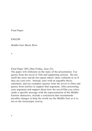 Final Paper
ENG290
Middle East Meets West
*
Final Paper 30% (Due Friday, June 23).
The paper will elaborate on the topic of the presentation. Use
quotes from the novel or film and supporting articles. Do not
retell the story and do not repeat others' ideas verbatim or as if
they are your own. Instead, start with an arguable thesis
statement, and use examples (quotes from the novel or film) and
quotes from articles to support that argument. After presenting
your argument and support about how the novel/film you select
sends a specific message with the representation of the Middle
Eastern characters, include a conclusion that recommends
possible changes to help the world see the Middle East as it is,
not as the stereotypes convey.
*
 