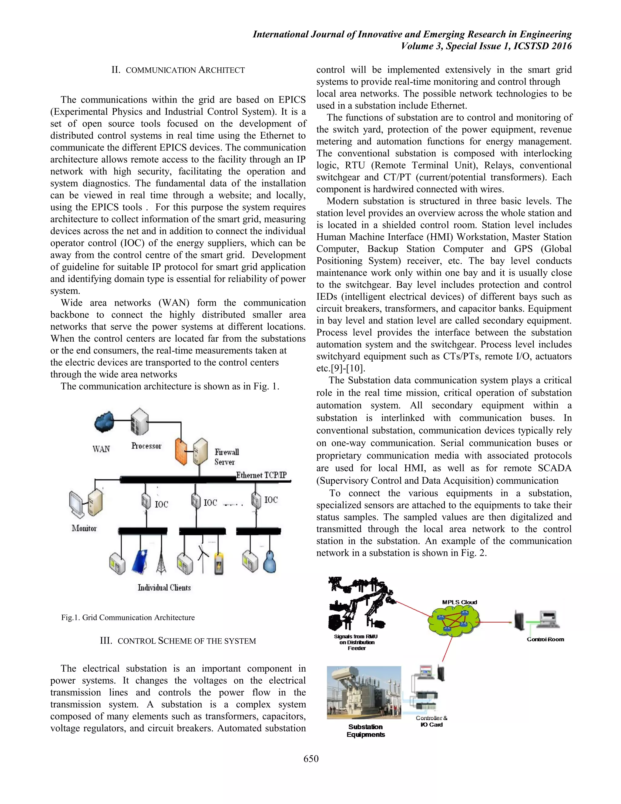 International Journal of Innovative and Emerging Research in Engineering
Volume 3, Special Issue 1, ICSTSD 2016
650
II. COMMUNICATION ARCHITECT
The communications within the grid are based on EPICS
(Experimental Physics and Industrial Control System). It is a
set of open source tools focused on the development of
distributed control systems in real time using the Ethernet to
communicate the different EPICS devices. The communication
architecture allows remote access to the facility through an IP
network with high security, facilitating the operation and
system diagnostics. The fundamental data of the installation
can be viewed in real time through a website; and locally,
using the EPICS tools . For this purpose the system requires
architecture to collect information of the smart grid, measuring
devices across the net and in addition to connect the individual
operator control (IOC) of the energy suppliers, which can be
away from the control centre of the smart grid. Development
of guideline for suitable IP protocol for smart grid application
and identifying domain type is essential for reliability of power
system.
Wide area networks (WAN) form the communication
backbone to connect the highly distributed smaller area
networks that serve the power systems at different locations.
When the control centers are located far from the substations
or the end consumers, the real-time measurements taken at
the electric devices are transported to the control centers
through the wide area networks
The communication architecture is shown as in Fig. 1.
Fig.1. Grid Communication Architecture
III. CONTROL SCHEME OF THE SYSTEM
The electrical substation is an important component in
power systems. It changes the voltages on the electrical
transmission lines and controls the power flow in the
transmission system. A substation is a complex system
composed of many elements such as transformers, capacitors,
voltage regulators, and circuit breakers. Automated substation
control will be implemented extensively in the smart grid
systems to provide real-time monitoring and control through
local area networks. The possible network technologies to be
used in a substation include Ethernet.
The functions of substation are to control and monitoring of
the switch yard, protection of the power equipment, revenue
metering and automation functions for energy management.
The conventional substation is composed with interlocking
logic, RTU (Remote Terminal Unit), Relays, conventional
switchgear and CT/PT (current/potential transformers). Each
component is hardwired connected with wires.
Modern substation is structured in three basic levels. The
station level provides an overview across the whole station and
is located in a shielded control room. Station level includes
Human Machine Interface (HMI) Workstation, Master Station
Computer, Backup Station Computer and GPS (Global
Positioning System) receiver, etc. The bay level conducts
maintenance work only within one bay and it is usually close
to the switchgear. Bay level includes protection and control
IEDs (intelligent electrical devices) of different bays such as
circuit breakers, transformers, and capacitor banks. Equipment
in bay level and station level are called secondary equipment.
Process level provides the interface between the substation
automation system and the switchgear. Process level includes
switchyard equipment such as CTs/PTs, remote I/O, actuators
etc.[9]-[10].
The Substation data communication system plays a critical
role in the real time mission, critical operation of substation
automation system. All secondary equipment within a
substation is interlinked with communication buses. In
conventional substation, communication devices typically rely
on one-way communication. Serial communication buses or
proprietary communication media with associated protocols
are used for local HMI, as well as for remote SCADA
(Supervisory Control and Data Acquisition) communication
To connect the various equipments in a substation,
specialized sensors are attached to the equipments to take their
status samples. The sampled values are then digitalized and
transmitted through the local area network to the control
station in the substation. An example of the communication
network in a substation is shown in Fig. 2.
 