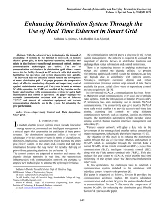 International Journal of Innovative and Emerging Research in Engineering
Volume 3, Special Issue 1, ICSTSD 2016
649

Abstract- With the advent of new technologies, the demand of
connecting IT systems to the Internet is increased. In modern
electric power grid, to have improved operation, reliability and
safety in distribution system through automated control , modern
communication technologies are utilize. The use of
communication architecture in distribution grid allows remote
access to the facility through an IP network with high security,
facilitating the operation and system diagnostics very quickly.
The increased need for effective control turned the development
of smart distribution grid. This paper proposes the comparative
study of effective monitoring, diagnosis and supervisory control
applied to distribution smart grid. The system is based on modern
SCADA operation, the RMU are installed at key location on the
feeder and interface with communication system for quick fault
identification and control of operation. The paper highlight the
network communication architect with the use of Ethernet
TCP/IP and control of substation equipment and various
communication standards use in the system for enhancing the
grid performance.
Index Terms—Supervisory Control and Data Acquisition-
Smart grid.
I. INTRODUCTION
n modern electric power systems which include renewable
energy resources, automated and intelligent management is
a critical aspect that determines the usefulness of these power
systems. The distribution automation offers a variety of
advantages over the current systems in terms of digitalization,
flexibility, intelligence, sustainability which facilitate the smart
grid power system. In the smart grid, reliable and real time
information becomes the key factor for reliable delivery of
power from generating station to the end users [1].
The control centers are expected to monitor and interact the
electric devices remotely in real time, the transmission
infrastructures with communication network are expected to
employ new technologies to enhance the system performance.
Sadhana A.Bhonde, Research Scholar, Dept. of Electrical Engg.
G.H.Raisoni College of Engineering , Nagpur.
(E-mail: sadhanamohod123@gmail.com)
Dr.S.B.Bodkhe, Dept. of Electrical Engg, Ramdeobaba College of Engg.
Nagpur.(sbbodkhe@gmail.com)
Sharad W. Mohod, Dept. of Electronics Engineering, Ram Meghe
Institute of Technology & Research, Badnera. Amravati.
(E-mail: sharadmohod@rediffmail.com )
The communication network plays a vital role in the power
system management. The network is required to connect the
magnitude of electric devices in distributed locations and
exchange their status information and control instructions.
There is an increasing interest in applying technology to
protect and control the electric utilities. At present
conventional centralized control system has limitations, as they
can degrade due to complexity with network events.
Nowadays, intelligent electronic devices and robust
communication processor contain large amount of data that is
available for years. Initial efforts were on supervisory control
and data acquisition [2]-[4].
In conventional SCADA , communications has been Point-
to-Multipoint serial communications over lease line or private
radio systems. With the introduction of Internet Protocol (IP),
IP technology has seen increasing use in modern SCADA
communications. The connectivity can give modern SCADA
more scale which enables it to provide access to real-time data
display, alarming and control by using different
communication network such as Internet, satellite and remote
modem. The distribution automation system includes signal
sensing, control, human machine interface, management and
networking [5].
Wireless sensor network will play a key role in the
development of the smart grid and enables various demand and
energy management, reducing the electricity expenses [6]-[7].
The objective of this study is to enhance the distribution
system through the use of real time Ethernet, architecture of
SCADA which is connected through the internet. Like a
normal SCADA, it has remote terminal unit (RTU), power line
communication (PLC), intelligent electronic control (IED)
along with the Field remote terminal unit (FRTU). This also
includes the user-access to SCADA which enables real time
monitoring of the system under the developed/implemented
supervision.
In this application, the challenges have to establish a
communication system installed in the substation with
individual control to resolve the problem [8].
The paper is organized as follows. Section II provides the
communication architect. Section III modern substation
communication and section IV gives the various standard used
in communication. Section V discusses the comparison of
modern SCADA for enhancing the distribution grid. Finally
Section VI concludes the paper.
Enhancing Distribution System Through the
Use of Real Time Ethernet in Smart Grid
.Sadhana A.Bhonde , S.B.Bodkhe ,S.W.Mohod
I
 