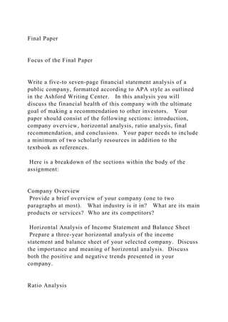 Final Paper
Focus of the Final Paper
Write a five-to seven-page financial statement analysis of a
public company, formatted according to APA style as outlined
in the Ashford Writing Center. In this analysis you will
discuss the financial health of this company with the ultimate
goal of making a recommendation to other investors. Your
paper should consist of the following sections: introduction,
company overview, horizontal analysis, ratio analysis, final
recommendation, and conclusions. Your paper needs to include
a minimum of two scholarly resources in addition to the
textbook as references.
Here is a breakdown of the sections within the body of the
assignment:
Company Overview
Provide a brief overview of your company (one to two
paragraphs at most). What industry is it in? What are its main
products or services? Who are its competitors?
Horizontal Analysis of Income Statement and Balance Sheet
Prepare a three-year horizontal analysis of the income
statement and balance sheet of your selected company. Discuss
the importance and meaning of horizontal analysis. Discuss
both the positive and negative trends presented in your
company.
Ratio Analysis
 