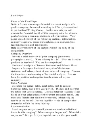 Final Paper
Focus of the Final Paper
Write a five-to seven-page financial statement analysis of a
public company, formatted according to APA style as outlined
in the Ashford Writing Center. In this analysis you will
discuss the financial health of this company with the ultimate
goal of making a recommendation to other investors. Your
paper should consist of the following sections: introduction,
company overview, horizontal analysis, ratio analysis, final
recommendation, and conclusions.
Here is a breakdown of the sections within the body of the
assignment:
Company Overview
Provide a brief overview of your company (one to two
paragraphs at most). What industry is it in? What are its main
products or services? Who are its competitors?
Horizontal Analysis of Income Statement and Balance Sheet
Prepare a three-year horizontal analysis of the income
statement and balance sheet of your selected company. Discuss
the importance and meaning of horizontal analysis. Discuss
both the positive and negative trends presented in your
company.
Ratio Analysis
Calculate the current ratio, quick ratio, cash to current
liabilities ratio, over a two-year period. Discuss and interpret
the ratios that you calculated. Discuss potential liquidity issues
based on your calculations of the current and quick ratios. Are
there any factors that could be erroneously influencing the
results of the ratios? Discuss liquidity issues of competitive
companies within the same industry.
Recommendation
Based on your analysis would you recommend an individual
invest in this company? What strengths do you see? What risks
do you see? It is perfectly acceptable to state that you would
 