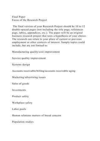Final Paper
Focus of the Research Project
The final version of your Research Project should be 10 to 12
double-spaced pages (not including the title page, references
page, tables, appendices, etc.). The paper will be an original
business research project that tests a hypothesis of your choice.
The research can relate to your place of current or previous
employment or other contexts of interest. Sample topics could
include, but are not limited to:
Manufacturing quality/cost improvement
Service quality improvement
Systems design
Accounts receivable/billing/accounts receivable aging
Marketing/advertising issues
Sales of goods
Investments
Product safety
Workplace safety
Labor pools
Human relations matters of broad concern
Population studies
 