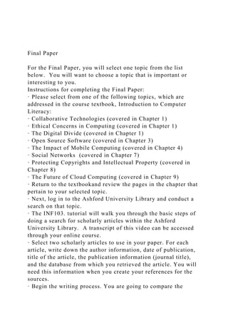Final Paper
For the Final Paper, you will select one topic from the list
below. You will want to choose a topic that is important or
interesting to you.
Instructions for completing the Final Paper:
· Please select from one of the following topics, which are
addressed in the course textbook, Introduction to Computer
Literacy:
· Collaborative Technologies (covered in Chapter 1)
· Ethical Concerns in Computing (covered in Chapter 1)
· The Digital Divide (covered in Chapter 1)
· Open Source Software (covered in Chapter 3)
· The Impact of Mobile Computing (covered in Chapter 4)
· Social Networks (covered in Chapter 7)
· Protecting Copyrights and Intellectual Property (covered in
Chapter 8)
· The Future of Cloud Computing (covered in Chapter 9)
· Return to the textbookand review the pages in the chapter that
pertain to your selected topic.
· Next, log in to the Ashford University Library and conduct a
search on that topic.
· The INF103. tutorial will walk you through the basic steps of
doing a search for scholarly articles within the Ashford
University Library. A transcript of this video can be accessed
through your online course.
· Select two scholarly articles to use in your paper. For each
article, write down the author information, date of publication,
title of the article, the publication information (journal title),
and the database from which you retrieved the article. You will
need this information when you create your references for the
sources.
· Begin the writing process. You are going to compare the
 