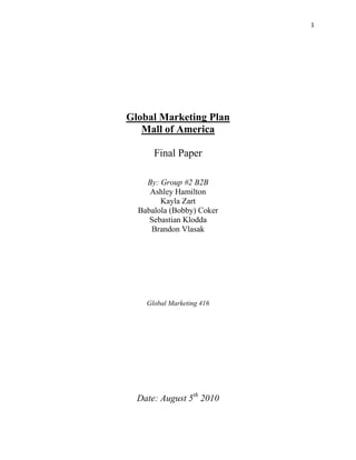 Global Marketing Plan<br />Mall of America <br />Final Paper<br />By: Group #2 B2B<br />Ashley Hamilton <br />Kayla Zart <br />Babalola (Bobby) Coker<br />Sebastian Klodda<br />Brandon Vlasak<br />Global Marketing 416<br />Date: August 5th 2010 <br />Table of Contents<br />1.) Executive Summary…………………………………………………………………………..3<br />2.) Introduction: Company Background/Situational Analysis:<br />2.1 Description of product and services-...................................................5-7<br />2.2 Description of product and services-………………………………………………..7-11<br />2.3 SWOT analysis-…………………………………………………………………………………12-13<br />3.) Market Analysis:<br />3.1 Industry Tends- ………………………………………………………………………………..13-14<br />3.2 International Destinations-………………………………………………………………15-16<br />3.3 Global and National competitors-…………………………………………………….16-21<br />4.) Global Marketing Strategy:<br />4.1 Segment and Target Market {B2B}-………………………………………………….21-23<br />4.2 Info about Potential Market-……………………………………………………………23<br />4.3 Positioning-………………………………………………………………………………………23-25<br />5.) Conclusion/Recommendations:<br />12.1Over all Analysis-……………………………………………………………………………26<br />6.)* Bibliography/ References Attached*<br />*Appendix attached*<br />EXECUTIVE SUMMARY:<br />1.<br />The introduction includes research analysis on data concerning the Mall of America, which was analyzed in order to determine the market parameters. Going forward, research was done on Minnesota as a tourist destination, specifically the Mall of America in section 2.1. Several barriers to entry have been pertaining to people who are coming from Mexico, dealing specifically with travel to the Mall of America. In continuation of this research, reasons compelling Mexicans to travel to the US were also found.  In section 2.2, this is elaborated in the context of Minnesota as a whole, based on characteristics that make it a tourist attraction and what entry barriers exist.  The differences between Minnesota and Mexico’s traditional heritage and culture were also evaluated. Information was found about the perception that Mexicans have of Minnesota.  In 2.3 the SWOT analysis, analyzed the strengths, weaknesses, opportunities, and threats of the MOA compared to its competitors. Section 3.1 includes information about industry trends concerning shoppers in Minnesota and Mexican visitors. Positive and negative initiatives in the context of government involving immigration laws were researched.   Emerging Air Transportation trends from Mexico to the Twin Cities was analyzed; in addition, section 3.2 recognized the most popular tourist destinations in Minnesota for visitors traveling from Mexico City, and stated what their purpose of travel involved. In section 3.3, the competition of global and national competitors was analyzed, on information involving what they have done to attract Mexican travelers.<br />Section 4.1 Evaluates B2B segmentation and target market for travel/tourism agencies in Mexico City and the Twin Cities. This section also investigates popular tourist agencies and their company’s size, location, annual sales volume, and number of employees. Section 4.2 states information concerning the size of the travel target market, specifically focused on what potential exists. Section 4.3 discusses how the positioning strategy will be formulated.  This includes important issues involving the target market, specifically how the target market perceives the Mall of America and what the MOA does to differentiate itself from other tourist attractions. The analysis done in section 4.3 states the rationale for the positioning statement as well as the objective positioning statement. The subjective positioning statement is included in this section as well.   <br />Section 5.1 includes conclusions and recommendations for this global marketing report.<br />INTRODUCTION: COMPANY BACKGROUND/SITUATIONAL ANALYSIS<br />2.1<br />More ways to be you, whether you are 1 or 100, have $1 or $100 to spend! The Mall of America (MOA) has a variety of different stores, entertainment, and restaurants to accommodate almost anyone and all different demographics. The Mall of America tries to market to tourists and segments itself for a tour destination. The way the MOA markets a number of their stores and entertainment venues that exist to its customers are sometimes functional or affective, however occasionally they could be both.<br />Functional Aspects of MOA<br />Functional aspects of the mall include, the mall is one building, it has a metro rail which is easy for transportation, the mall is close to the airport, there is free parking, there is no tax on clothes or shoes, and it is next to IKEA.<br />Affective Aspects of MOA<br />Being that everything is indoors, you can shop any time of the year, even in the coldest weather.  There are a variety of activities that take place in the mall. There is always something new there, MOAs great reputation, the memories people make there, and experiences customers get out of visiting the mall.<br />Both Functional and Affective Aspects of MOA<br />Being that the MOA is close to the Twin Cities, ease of access exists to a multitude of events and activities that can be found taking place throughout the year. With the MOA having a High School onsite, this allows the students easy access to hands-on learning. Everyone’s desires are fulfilled at the MOA due to the variety of shops that exist in the mall. Even before “going green” became the norm, the MOA has always been environmentally friendly building.  There are 520 stores in the MOA along with Nickelodeon Universe, Underwater Adventures Aquarium, Lego, Moose Mountain Adventure Golf, A.C.E.S. Flight Simulation, Movie Theater, Magi Quest, 60 places to eat, wedding chapel, and a high school. The MOA has 400 different events that take place annually, including 108 celebrity appearances each year.  These activities are always free to the public. The cliché, shop till you drop is very easily done at the MOA, if you spend ten minutes in each store it would take you 86 hours! (Arts Publications)<br />The Mall of America targets many different audiences. Woman ages 25-54, men ages 18-24, teens, families, activity seekers, and tourists. MOA considers tourists to live 150 miles away or further to consider them tourists. The mall brings in around 400 million people per year, 60% local and 40% tourists. The Mall of America continues to reinvest into the infrastructure, which always keeps the building updated with new features and trends, therefore, there always is something new to find that hasn’t existed in the mall since the last visit by guest. This includes new tenants and new attractions, which keeps the customer coming back for more. The MOA is set up in a way which tries to keep the same target market segments in the same area. This makes it easier for shoppers to find the stores they like. For example, there are four major stores at the corners of the mall, Sears, Macy’s, Nordstrom’s, and Bloomingdales. Stores are grouped together based on their target markets, therefore guests don’t need to traverse the entire mall to get to another store. There is a low budget area of the mall which consists of Dollar Tree, Nordstrom’s Rack, Marshalls, and Payless shoes, amongst other stores. Some sections attract upscale shoppers, who tend to shop for teens, kids, and men.  <br />The Mall of America is currently working on a modernization plan, which is commonly referred to as Phase II. This plan would consist of adding hotels, a gateway to the Mayo Clinic, Bass Pro Shop, a water park, luxury and family retail stores, Performing Arts Theater, and a space exhibit.  MOA also tries their best to keep their customers feeling safe, this is very important to the customers. The Mall of America keeps their safety at a low by having 130 security officers, who are mainly former police officers, ex military or officers in training (MOA Power Point). Also they have years round bike officers who control the perimeter of the building. The mall also offers medical station in case of emergencies, lost and found, way findings, and maps all around the mall to guide you. `<br /> Some barriers to entry that MOA might face are culture differences, Exchange rates, needs/wants of the customers, and the climate of Minnesota.  Passports are required to enter the United States. Typically Mexican Men are not willing to shop for multiple days. The entrance that most tourists enter the building is not very welcoming, especially with non-English speaking customers. Customer Service could help non-English speaking people around the mall, but sometimes it is hard to locate these staff members.  Needs and wants of customers could be a barrier of entry to the mall, for example, men from Mexico do not want to shop all day with the women in their family, therefore they need market to the males information about what other activities can be done in the mall. Of course the climate that people portray of Minnesota is a barrier for customers not coming to the Mall of America. The common perception of Minnesota is that it is cold and snowy all year round, which could be unattractive to some of the tourists from warmer climates.  A new law stating, that people must show a valid passport to get into the US from Canada, which started in 2009, made it much harder to enter the United States (The United States Embassy Consular Services Canada). Before, this law, people from North America could enter each country with only a Passport or Drivers License. This new law has turned some Canadians against entering into the United States because of the inconvenience. <br />2.2 <br />Minnesota as a Destination:<br />When looking at Minnesota and evaluating the tourist destinations there are many different places. First there is the aspect of nature and the fact that Minnesota is connected with the great lakes which brings many people from all over the globe, Lake Superior to be specific which has many miles of lake shore.  Continuing on the nature theme, there is the Gooseberry Falls area which draws many tourists due to the waterfalls. Needless to say you don’t have to travel more than a few hours in any direction in Minnesota to get a great sense of nature, whether it is water or land that is preserved (exploreminnesota.com).  For those who aren’t interested in the great outdoors, Minneapolis and Saint Paul offer the guests a vast array of entertainment and musical venues. The new Twins stadium is the latest big attraction for not only Minnesotans and Twins fans, but many people come to visit due to the innovative engineering and “green” construction (MLBnews.com). Many business contractors have made their way to the stadium to observe the construction advancements done in the stadium. The Minneapolis Sculpture Garden, which is the largest urban sculpture garden in the country, attracts many tourists (exploreminesota.com).  St. Paul (which is the capital of Minnesota) is home to the Science Museum of Minnesota which offers hands-on exhibits that gives visitors the chance to touch a tornado, walk under a dinosaur, board a Mississippi River towboat, and learn about all sorts of thing including the human body, a very family friendly place. Another attraction is the Guthrie Theater which is the largest regional playhouse in the country. <br />Barriers to Travel:<br />One of the barriers to traveling to Minnesota is the distance from Mexico to Minnesota compared to other places near the middle of the U.S. Mexico City is 1,675 miles from the Minneapolis airport (www.geobytes.com). The fact that the flight is about four hours means that it could make our destination less attractive for families (ask.com). Due to Arizona implementing SB-1070, this had created a negative image on the US by Mexicans; therefore they may not even look at coming to United States in the first place. Minnesota law enforcement is dedicated to protecting and preserving the civil rights of all members of the communities. In the Hennepin County Sheriff's Office, they are working to build trusting relationships with all of the residents and visitors in our communities, regardless of their legal status. Minnesota has a dozen or so quot;
Sanctuary Citiesquot;
 with quot;
don't ask, don't tellquot;
 (http://www.sanctuarycities.info) mandates to prohibit police officers from asking about immigration status without criminal cause. Another barrier is language, even though Spanish is the second highest spoken language in the US, only 15.4% of the population in Minnesota speaks Spanish (US Census 2000). <br />Minnesota Culture:<br />Minnesota has a vast number of Indian reservations that still exists and many in the area take great pride in the land. The people originate from Scandinavian Americans, German Americans, Native Americans, African Americans, Polish Americans decent (http://www.pomeroyformn.org/culture.htm).  Minnesota is also known for its strong sense of community and togetherness. Many occasions are known to be potlucks; this is when everyone brings a dish to share with one another. Many think this is where the “hot dish” or “casserole” idea came into play. Theater and music has become an ever increasing part of Minnesotan culture. Many festivals and concerts such as the Taste of Minnesota, Festival of Nations, Minnesota State Fair, We Fest, and Renaissance Festival, which takes place throughout the summer. During the winter, the Saint Paul Winter Carnival draws in many tourists from around the country and overseas. This festival has numerous ice carvings and is the celebration of winter activities. The population of Minnesota is 4,375,099 the 20th largest state –made up of 70.6% urban, 29.4% rural, 94.4% White, 2.2% African American, 1.8% Asian or Pacific Islander, 1.2% Hispanic, 1.1% American Indian, Aleutian, or Eskimo, 0.5% other(1990 US census)<br />Mexican Culture:<br />Mexico City’s culture consists of music and dance, vibrant colors, and theatre. The top attraction in Mexico City is a place called the National Museum of Anthropology; the people in Mexico are very interested in past anthropology and preserving the past. Mexico City Natives are very family oriented and enjoy traveling together. The population of Mexico City is 19,013,000 which are the largest population group being Mestizo (Amerindian-Spanish) 60%, Amerindian or predominantly Amerindian 30%, white 9%, with 1% consisting of other races. The religions in Mexico are Roman Catholic at 89%, Protestant at 6%, others at 5%. Mexico City forms the core of the Federal District and is the commercial, industrial, financial, political, and cultural center of the nation. Among its diverse and important manufactures are chemicals, petroleum, food products, textiles, automobiles, machinery, pharmaceuticals, and consumer items. Population has increased rapidly in a city, the metropolitan area of Mexico City is currently the largest in the world, but it suffers from severe overcrowding (http://www.facts-about-mexico.com). <br />As for the buying decision in Mexico City, it is strongly influenced by family and friends, however, most of the time the buyer is the housewife. Mexicans frequently use customer service (http://.blog.nielsen.com).  Promotional prices are very much appreciated. It is difficult to influence the Mexican consumer; they are very aware of brand names and knowledgeable on cost-benefit ratio. They expect to be treated individually and prefer the places where there is personalized service.  In general, Mexicans are very loyal to their preferred brands. As for activities in the Mexican culture; diving, camping, canoeing, fishing, and surfing are a few they enjoy in spare time. When it comes to gifts and gift giving, Over two-thirds of gift-givers in Mexico said they will spend over $250 American dollars on gifts to celebrate quot;
Love and Friendship Day,quot;
 (which is just like the US Valentine’s Day, but not just for lovers) primarily giving to love interests (51%) and friends (27%). The top three gifts for Mexican couples included dinner, clothing and flowers. When questioned on who should pay for dinner, 58 percent of those surveyed believed that the man should pay the bill on the first date (http://www.inside-mexico.com). <br />When comparing Minnesota to Mexico City, many similarities in culture and activities can be found, namely with sports and family values. One difference is that the women are the main purchaser in the household in Mexico, which is some cases, is very different than the cultural norm of Minnesota and the US. The population of each area is a huge difference; the population of Mexico City is 19,013,000 (http://www.citypopulation.de/Mexico.html) and the population of Minneapolis (the largest city in Minnesota) is 368,363 (www.city-data.com) A similarity of religions exists between Minnesota, which is made up of roughly 69% Catholics and Mexico City, which is made up of 89% Catholics. (www.adherents.com/largecom) <br />How do Mexican people perceive Minnesota? This could be hard to find initially, but the reason for the difficulty could have something to do with the fact that fewer than half of all Latinos living in Minnesota in 2000 were foreign-born (Census Bearue.com 2000).  As far as other destinations in the US, many Mexicans only know of the southern states for example: Arizona, Texas, California, and New Mexico. As far as how they perceive those states, mixed opinions due to the poor treatment of Mexican workers, and the discrimination Mexicans face when in the US. What is happening in Arizona is giving the Mexican community a reason to believe all the states will adopt the policies that are going on and that is perceived negatively. The New York Times stated “A strong local economy helps pull Mexicans from steamy Morelos to the chilly Minnesota plain.”(http://www.nytimes.com) Also a man who was interviewed in the same article said (BEGINNING OF PERAGRAPH), quot;
Ninety percent of the population there has people over here. Kids come here as soon as they come of age.quot;
 According to jrank.org, there is a push and pull that has been going on for the last decade with Mexicans coming to Minnesota. The push is the immigration laws along with the harsh treatment of Mexicans in the Southern U.S. and the pull is the demand for low wage labor. (http://www.jrank.org) What you can infer from these statements is that Mexicans know of Minnesota and they are coming here because they want to, therefore the perception can’t be that bad. Also once they come to Minnesota most do not return to Mexico.<br />SWOT ANALYSIS<br />2.3 <br />By researching The Mall of America we found that there are many different strengths, weaknesses, opportunities, and threats that the mall faces in relation to the competitors. The Mall of America has strengths, due to its size and different activities, stores, and restaurants stated in 2.1. Another strength that the mall has is that it has been using low cost energy sources, since it has opened, which increases efficiency.  The MOA is a “green” facility. The mall does not use any heat; it is simply conducted by the lights, skylights, and body heat of the customers. Weaknesses that the MOA might are fact that it could be a little overwhelming for someone that does not speak the English language. Most signs are in English and the majority of the clientele speak English.  Tourists may become frustrated and overwhelmed with the huge mall and not know where to go or even where to start. Having this language barrier might be a problem even for the customer service representatives. The MOA would have to find full-time employees who are fluent in Spanish to work as Guest Services assistants at the Information desk. Another weakness the organization might face is that it could be difficult for the tourists to even find the customer service department if all of the signs are in English.  Also cultural barriers from Mexico to the US could be a weakness for the Mall of America. Finding what is important to Mexico’s people is crucial for the MOA to be successful in having many Mexican tourists. Mexico has different traditions, values, norms, and shopping experiences than the US, therefore to make the tourists feel more comfortable, the cultural differences need to be accurately gauged. <br />We found that there are many opportunities for The Mall of America to inform and attract tourists to the mall. Beginning with their website, we found that it is very hard to navigate with cell-phones. Many people are now using their Smart phones to look up an ever increasing amount of web content. The website needs to be made more assessable for these people. Other opportunities they might have are Social Media sites.  Having access to people on these sites should be a huge opportunity for the mall to let people know what is happening. One threat that we found out about the MOA is that since Smartphone’s have existed the web traffic from the MOAs official site has dropped 50% (MOA PowerPoint). Although this is seen as a threat, there is also a huge opportunity that goes along with it. This threat makes it easier for other malls in the local area to look more professional and make it seem easier to shop at their malls. Although the MOA has a tough security system, safety at the mall is always a threat. The size of the mall makes it just too big to keep track of everyone.  The mall is a favorite hangout place for many teens around the Twin Cities, where teen crime rates have been a problem. Security has been unable to stop many rapes, robberies, and other fights on the premises (ArtsPublication). <br />Market Analysis:<br />3.1<br />From our initial research, we have determined that both in Mexico City and Minnesota, there are no travel initiatives that are currently in place. The Explore Minnesota office has planned several joint sales activities and participation in upcoming trade shows in the months ahead as per the Director of Travel Trade Marketing at the State Tourism office. One issue that could affect tourism inbound to Minnesota is the general perception of the United States in relation to the recent state law enacted by Arizona, SB-1070. The State of Minnesota’s official stance on this new Arizona law is that they are boycotting such legislation. The state takes a very critical view on the recent Arizona law, due the fact that a decent sized population of Mexicans resides here, who actively provide to the local economy.  Saint Paul, for example, has taken an official stance by banning all travel to the state of Arizona on taxpayer money and plans to boycott the 2012 Political Conventions (City of Saint Paul, 2010.) <br />Therefore, the fact that Minnesota takes a strong stance on this law; this could be used as an advantage when trying to market Minnesota as a tourist destination. As far back as 2007, Aeromexico had applied for, and won Route authority to commence flights to Minneapolis from Mexico City, but they have yet to act on being awarded the slots by the US Government. With Delta now starting flights between Mexico City and Minneapolis, the chance of them actually acting on their rights remains rather low at this point. One thing to note is that via the Skyteam Global Alliance, both Delta and Aeromexico are partners through this alliance. <br />According to the U.S. Department of Commerce (U.S. Commercial Service, 2009), in 2008, spending by Mexican travelers totaled $9.7 billion, of which 75% of this spending was tied to only 1.7 million Mexicans who traveled to the United  States by air. It is to note that this counts for less that 20% of the total visitors who provided 75% of the total amount spent.<br />One of the main benefactors of the Mexican tourists is the shopping industry. In fact, shopping expenditures are often at the top of the list of overall tourism expenditures based on visitor studies (Cai, Lehto, & O’Leary, 2001).Bojanic’s (2009) research found the following: The results of these early studies suggest that bachelors, newly married, empty nest, and solitary survivor are the FLC stages with the highest amounts of discretionary income. This is particularly important to organizations that market leisure travel (Bojanic, 2009, p. 2). According to governor Pawlenty (State of Minnesota, 2009), “Over the past ten years, Minnesota’s exports to Mexico have risen from the 13th largest market to the 6th largest.”  Positively Minnesota (Dept. of Employment and Economic Development. 2010) states that Mexico is currently the 4th largest export market for Minnesota.<br />3.2<br />The most popular destinations internationally for Mexican travelers besides the U.S is Canada (http://en-corporate.canada.travel). Consumers in Mexico appear to be more positive about current economic situation and their ability to purchase big-ticket items seems to be strong as well.  “Mexico has seen strengthening economic activity in 2009 and is expecting a 4.5% GDP growth in 2010 and 5.1% in 2011, reflecting global economic growth” (Source: Oxford Economics May, 2010). Mexican travelers made 161,100 overnight trips to Canada in 2009 and Mexican travelers spent on average $1,438 per person-trip. The average stay in Canada was 22.5 nights. Pleasure travel has remained the most popular reason to visit Canada, holding 42% of the market in 2009, while visit friends and relatives came in second, with a 25% share of the market. Spring and summer was the most popular time for Mexican travelers to visit Canada and the age group of under 24 years of age was the largest proportion of Mexican travelers. (http://en-corporate.canada.travel) Canada is second only to the US as the most preferred international destination of Mexicans (2010 Canada Tourism Commission). The high costs of the American dollar and the Euro are important factors that have helped maintain Canada's position as an accessible and affordable destination for Mexican travelers. However, the world economic situation and the H1N1 (swine) flu outbreak in the country resulted in a decrease in the number of Mexicans travelling. Those who are travelling are more likely to visit local destinations such as Veracruz which is the most popular destination for Mexicans to travel within Mexico (http://travelstate.gov). Also, in July 2009 the announcement that Mexicans travelling to Canada would now require a visa has had a negative impact on Canada's welcoming image. This is a great opportunity for the U.S to appeal to Mexican traveler. <br />The destination for Mexican travelers in the U.S has changed dramatically in the last few months. Arizona used to be a bi-annual shopping stop and travel destination for many wealthy Mexicans, but not anymore since the new immigration laws (http://marketplace.publicradio.orgHYPERLINK quot;
http://marketplace.publicradio.org/display/web/2010/06/21/am-mexican-shoppers-steering-clear-of-arizona-malls/quot;
 ).  Many Mexicans would travel to shop at the malls in the southern U.S states. This has now been put on hold. But the U.S is still the leader with 87% of the market share when it comes to Mexican travelers. The competition is getting stronger with Canada and Europe. Within the U.S Los Angeles is the largest with 21.6% followed by Miami with 11.4% and New York with 9.4% of the tourist market share. Why Mexicans travel to the U.S is broken down into four different segments the largest being vacations and Holiday with 41% then Business being 27%, Visiting relatives and friends being 26% and last conventions being 6% (www.rsana.com/). What this tells us is that when Mexicans travel to the US they are coming to relax and spend money. But that 27% who come for business is an opportunity for Minnesota as well for MOA.  <br />3.3<br />MOA Conducted 38 tour operator and media familiarization trips to MOA® from international markets such as Scotland, England, Holland, Germany, Japan, Mexico, Iceland, Sweden, Norway, Denmark and Canada. There have been continued sales efforts in rapidly expanding Latin American markets by meeting with tour operators from Mexico, Brazil, Peru, Argentina and Venezuela. Mall of America® offers over 70 travel packages from 32 countries on 5 continents represented on this map. (MOA Marketing Plan) <br />From the map in the appendix, it depicts that most of the shoppers who visit are mostly from the upper Midwest and the East coast. Very few visitors come from the southeast, and an even fewer percentages of visitors come from the West coast... This could easily be attributed to people from warmer climates not being able to withstand the seemingly five-month cold season. <br />The UTAH Tourism Office does not seem to do much to attract Mexican visitors. What they do have, is a large population of Hispanic descendants and inhabitants who instill the impression that UTAH is a welcoming place for Mexican visitors. The Institute of Public and International Affairs state that Utah has always been a destination for outdoor enthusiasts with a variety of recreational areas and activities. Also, on the travel website in UTAH, (travel.utah.gov) the facilitators put together events like “Fuzion and National Night Out” - Fuzion brings a “no boundaries or borders” style to their music, creating a “fusion” of musical styles including Latin, funk, reggae, country amongst other genres.  <br />Presently, the Quebec Office of Tourism is not doing anything specific to attract guests from Mexico. They do, however, incorporate the awareness that there are many visitors from other nations who visit Quebec. Therefore, their website has an array of languages that are offered. A tab that is easily located on their site allows visitors to easily switch between languages. The section of the page for Mexican visitors is tailored to suit the ethos appeal of Mexican visitors. For example, destinations and events featured for American travelers are different from destinations and events offered to Mexican tourists. The website (http://www.canada.travel) provides a list of places to go, cities to see, and events that almost no one can say no to. There are pricing and packaging information on the website, a list of other interests, and of course accommodation. This is one reason why that region sees so many tourists, which is attributed to the bundling of services and transportation into one package. <br />In essence, applying this level of specialization allows Mexican visitors to believe that they are welcomed in that country. The Mall of America should incorporate into their own website some sections in Spanish, in order to take the first steps at welcoming guests from Mexico City. <br />Chart 1.1<br />Persons of Hispanic or Latino originState %USA %Utah12.0%15.4%Arizona30%15.4%Minnesota4.1%15.4%Quebec0.91%15.4%<br />The chart above visually shows a slight popularity of Hispanic individuals in Utah and Arizona. Compared to Minnesota, Utah has three times as many residents of Hispanic. Apart from the fact that Utah is closer to the border of Mexico, it can be easily argued that more Mexicans are more viable to visit Utah than they would Minnesota because there will be able to get along more with their own kind. The MOA flash website is very well laid out, but it is not appealing to anyone else who does not speak, write, or understand English. Having the website offered in Spanish language would be beneficial to help target Mexican guests. <br />The MOA website is currently available in Japanese at http://www.link-usa.jp/go/moa/index.html.<br />Flight Data <br />Mexico City to Utah --- Cheapest Price $690 after Tax <br />Mexico City to Minnesota -- $853 after tax   <br />Mexico City to Quebec -- $922 after tax<br />Search Date (7/18/2010)<br />These prices are for the time period of the 10th -15th of January, 2011.  January can be considered as a peak season for travel; however the ticket prices are shown for what it would cost today. These prices can fluctuate based on availability and demand. During the off peak season like September, the fares were about a hundred dollars cheaper than they were for January.  The prices were taken from Delta Airlines website, to reduce inconsistency. The Delta website was used simply due to the fact that the Minneapolis-Mexico City nonstop service begins December 18, pending the approval of the Mexican government. (cheapoair.com)<br />An interesting point to note is that destination branding has always been a major deciding factor on where Mexican visitors travel. According to the U.S. Commercial Service in Mexico City, Los Angeles, Miami, and New York are the top three places Mexican shoppers go to. Reasons why Mexican shoppers visit these places more often is perhaps due to the fact that these are major cities, and they have a lot of diversity as well as many people from their own culture.  The top three destinations are located on Costal regions. These cities can usually be associated with high standards, high quality, and Luxury, meaning that it can be an alternative to visiting London or Paris. Accessibility to these locations has been made easier to visitors from Mexico, due to low-cost airfares. Plane tickets are slashed by 50%+ from what they would initially cost when compared to traveling to Utah, Quebec or especially Minnesota. (Note: Utah is much closer to Mexico than California but the cheapest one way ticket from Mexico City to Utah is $619, and the cheapest one way ticket from Mexico City to Los Angeles is $380 when booking for one week between the end of august and the beginning of September)<br />Mexico City to New York, Los Angeles, & Miami -$300 - $400 (Current Prices as of 7/28/10 for august travel) (www.bing.com)<br />Pros And Cons of Mexican visit<br />UtahQuebecMall of America(MN)Trade showsTerrainFamily Vacation/Camp Packages Tourist info printed in SpanishSustainable Hispanic populationPressure from Arizona lawWebsite fully translated in SpanishDestinations tailored for Mexican guestsLot of Pictures of destinations to entice Visa neededOpen mindedFamily orientatedDiverseNickelodeon Universe PackageBorder crossing card<br />Effects of the Arizona Law <br />The Arizona law was signed April 23, 2010, its aim is to “…identify, prosecute and deport illegal immigrants” as well as to “…make the failure to carry immigration documents a crime and give the police broad power to detain anyone suspected of being in the country illegally.” (New York Times, April, 2010). Since this law has been passed, government officials in Utah have been feeling pressured since the state of Utah is directly above Arizona on the U.S. map.  When Arizona passed legislation requiring employers to use E-Verify in 2007, an illegal alien living in Arizona was quoted as saying, quot;
My plan is to go to Utah because I see a lot of problems here.quot;
 Another illegal alien said, quot;
It is very quiet there [Utah]. There is less chance they are going to come and deport me.quot;
 (Center for Immigration Studies)First coast news covered this particular controversy, they interviewed several other illegal aliens about their plans for the future and some were thinking about going back to Mexico. Others are considering moving to states such as Oregon, Utah, New Mexico, Texas, Illinois and New York.<br />Global Marketing Strategy:<br />4.1<br />According to the U.S. Department of Commerce (U.S. Commercial Service, 2009), “Wholesale operators continue to be the most important distribution channel in the Mexican travel and tourism market.” This is due to Mexicans generally not being confident about providing their credit card information over the internet.  <br />Out of twenty calls and/or emails to Travel Agencies in Mexico City, none of them offered a single travel package to the Mall of America. Calls and emails were placed to agencies located in: (8) Miguel Hidalgo, (4) Ciudad Nezahualcoyotl, (5) Benito Juarez, (3) Gustavo A. Madero.  Two agencies out of twenty in the Districto Federal said that upon request they can bundle a package for people who are interested, but the demand barely exists.  When asked if travel agencies work with Mexican businesses, fourteen out of twenty said yes, but customers are mainly individuals. <br />Thirteen businesses advised to look for financial companies like Banks, because they are the ones who offer travel packages to their employees and clients as rewards. Three agencies said that shopping centers offer travel trips to their customers in a way of lottery (Win a trip to destination X, just fill out this form and submit it). The average of the frequency of when employees received benefit packages amounted to once every three months.<br />Out of fifteen calls and emails to Businesses in Mexico, only four offered employee benefits. Calls and emails were placed to (7) Coyoacan, (3) Ciudad Nezahualcoyotl, (4) Benito Juarez, (1) Miguel Hidalgo. All four of the companies who offered employee benefits were banks. When asked what their recent benefits were, FIFA World Cup 2010 for two, I-Phone, Disneyland (Florida), and prices valued below 5000 MXN = $400 US.  The businesses who did not offer employee benefits advised to look for companies who employ more than 50 employees. When asked if they would consider giving a luxury shopping trip (compras de lujos en Minnesota Mall of America) all four Banks said yes. The names of the four banks that we contacted were: HSBC Sucursal Torre Mayor S.A. de C.V., Afore Santander Mexicano, Ixe Banco, and Santander. It has been identified that most banks are located in the following districts; Miguel Hidalgo(110) and Coyocan (80). In the districts of Miguel Hidalgo and Coyocan, the three banks that were represented the most were: HCSB, Santander, and Banamex. In Miguel Hidalgo 15 HSCB Banks, 15 Santander, and 20 Banamex have been indentified out of approximately 110 banks in total. <br />According to the U.S. Department of Commerce (U.S. Commercial Service, 2009), “most Mexicans like to buy packages that include admittance and transportation to the main attractions and amusement parks they visit. According to the Minnesota Trade Office (B. Mattson, Personal Communication, July 30 2010), there are approximately twenty Minnesota-based companies that have extensive operations directly in Mexico City. Those companies include: 3M, ADC Telecommunications, Best Buy, C.H. Robinson, Cargill, Donaldson Company, GE Capital Solutions Fleet Services, Imation, Dairy Queen, Medtronic, Hoffman Enclosures, Starkey, and Mosaic. As far as Minneapolis travel agencies doing inbound travel from Mexico and Mexico City, Carlson Wagonlit Travel has an office in Minneapolis and they are the world’s largest business travel management company. They also have an office in Mexico City. Total revenue generated in 2008, including joint ventures, was 27.8 billion dollars. This company is based in France but is partnered with Carlson Companies which is based out of Plymouth, Minnesota. Carlson Wagonlit Travel has many global connections, which would be beneficial for marketing Mall of America through their agency. After contacting the office in Mexico City, the agent said that the three most popular destinations for Mexicans out of Mexico City are Panama City, Panama, Houston and San Antonio Texas. It was discovered that when booking the flight via the website, the Delta flight to Minneapolis had a 5% temporary discount offered. <br />4.2<br />The business to business potential target market which has been chosen is the banks in Mexico City. The characteristics most of the banks are that they are limited liability companies. We have also identified that there are approximately 20 major banks, with each having more than five branch banks within Districto Federal. Most are located within the following districts: Miguel Hidalgo, Benito Juarez and Coyoacán (Appendix 4.2). Upon reviewing the target market, our research has shown that it would be wise to target the banks that are the largest, as they have the most branches, therefore, having access to more capital resources. A few examples to target would be:<br />HSBC S.A. México, Afore Santander Mexicano, Grupo IXE, Santander, Banco Azteca, The Royal Bank Of Scotland México, S.A., Banamex, and Banorte.<br />  In the Appendix, our research has identified fifteen additional banks that operate within Mexico City. Of the ones identified, it is of special interest that several are Multinationals. <br />4.3<br />As stated, the main target markets are banks. The large banks in Mexico City have more capital to bundle a shopping package for their employees and clients. The costs associated with this shopping bundle will be the first thing to be considered. Also, the length of time on vacation and peak banking seasons, and return times are big factors as well. The MOA will represent a luxury shopping experience for the consumers. Since there are far too many stores to advertise, the MOA will showcase major high end upscale stores like Burberry, Coach, Guess, and True Religion. The banks can offer the shopping package to employees in several ways:<br />,[object Object]