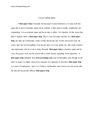 www.zelessaywritings.com 
FINAL PAPER HELP 
A final paper help is basically the last paper. In most institutions it is used as the last 
paper that is used to determine grades for its students. A final paper is usually complicated and 
exasperating. It is an academic paper and has its rules to follow. It is therefore for this reason that 
help is required, hence a final paper help. This is a very key paper and thus for a final paper 
help, one must get a trustworthy source to help and not just any. For the final papers help, the 
source must also be well qualified to do the job since it is a very tactful one. Also needs someone 
who understands what he or she is doing. Basically final paper help is a business paper and for 
every final papers help, one has to part with a certain amount depending on the agreement. A 
final paper help submitted from Zelessaywritings.com must be thoroughly gone through by the 
client to ensure it is rightly done and as expected. It is important to note that a final paper help 
is a source of employment, since it is a business and therefore most sources are well versed with 
the task and can provide efficient final papers help. 
