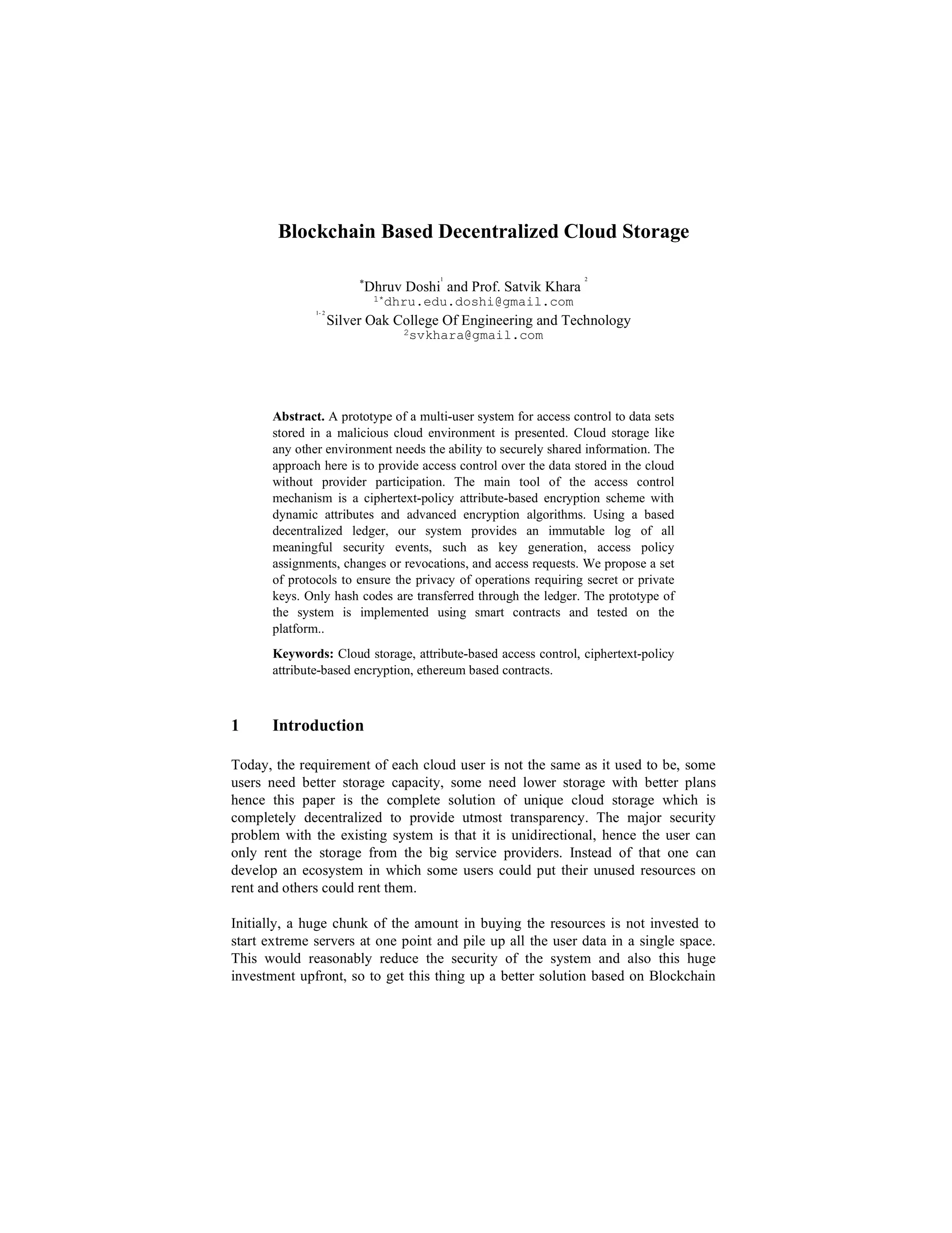 Blockchain Based Decentralized Cloud Storage
*
Dhruv Doshi
1
and Prof. Satvik Khara
2
1*dhru.edu.doshi@gmail.com
1- 2
Silver Oak College Of Engineering and Technology
2svkhara@gmail.com
Abstract. A prototype of a multi-user system for access control to data sets
stored in a malicious cloud environment is presented. Cloud storage like
any other environment needs the ability to securely shared information. The
approach here is to provide access control over the data stored in the cloud
without provider participation. The main tool of the access control
mechanism is a ciphertext-policy attribute-based encryption scheme with
dynamic attributes and advanced encryption algorithms. Using a based
decentralized ledger, our system provides an immutable log of all
meaningful security events, such as key generation, access policy
assignments, changes or revocations, and access requests. We propose a set
of protocols to ensure the privacy of operations requiring secret or private
keys. Only hash codes are transferred through the ledger. The prototype of
the system is implemented using smart contracts and tested on the
platform..
Keywords: Cloud storage, attribute-based access control, ciphertext-policy
attribute-based encryption, ethereum based contracts.
1 Introduction
Today, the requirement of each cloud user is not the same as it used to be, some
users need better storage capacity, some need lower storage with better plans
hence this paper is the complete solution of unique cloud storage which is
completely decentralized to provide utmost transparency. The major security
problem with the existing system is that it is unidirectional, hence the user can
only rent the storage from the big service providers. Instead of that one can
develop an ecosystem in which some users could put their unused resources on
rent and others could rent them.
Initially, a huge chunk of the amount in buying the resources is not invested to
start extreme servers at one point and pile up all the user data in a single space.
This would reasonably reduce the security of the system and also this huge
investment upfront, so to get this thing up a better solution based on Blockchain
 