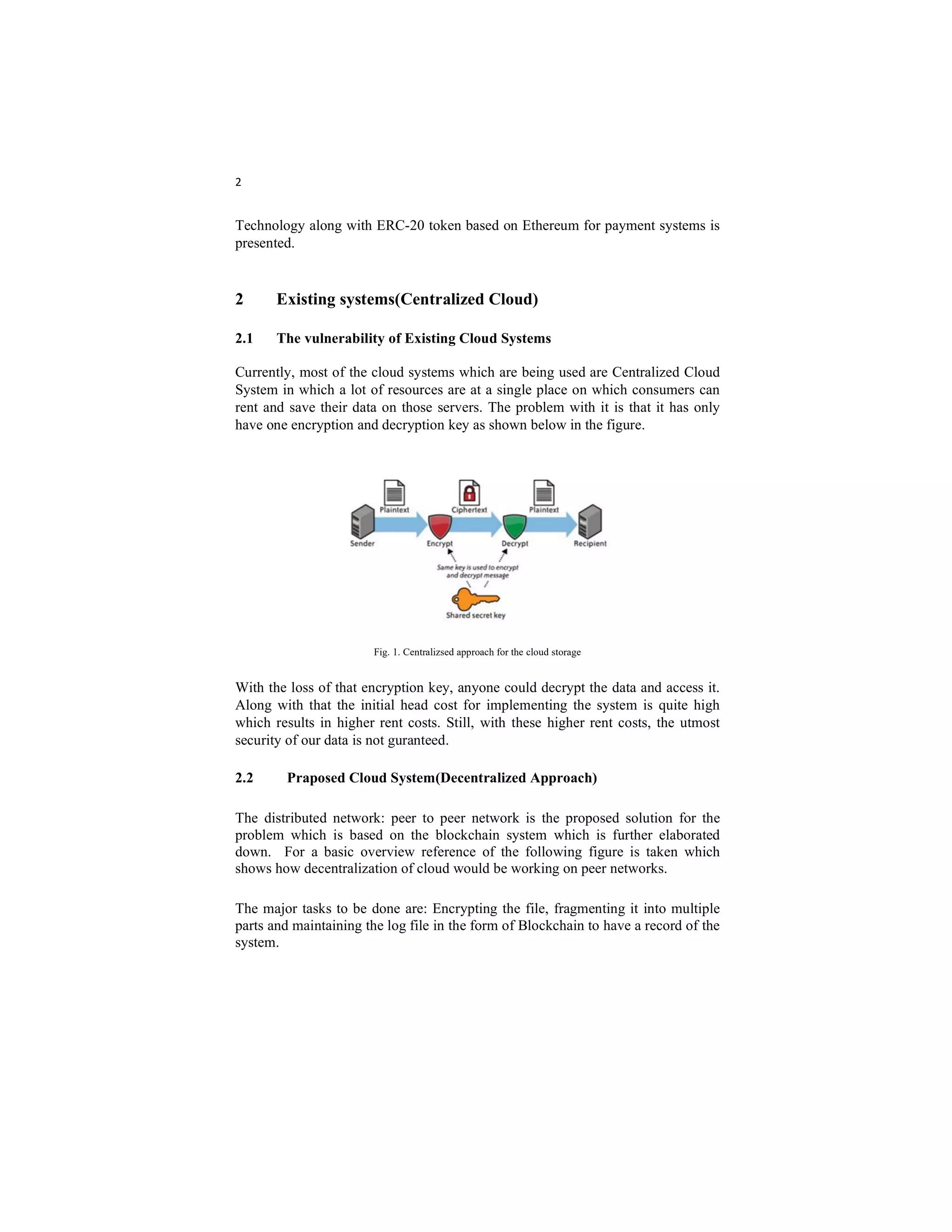 2
Technology along with ERC-20 token based on Ethereum for payment systems is
presented.
2 Existing systems(Centralized Cloud)
2.1 The vulnerability of Existing Cloud Systems
Currently, most of the cloud systems which are being used are Centralized Cloud
System in which a lot of resources are at a single place on which consumers can
rent and save their data on those servers. The problem with it is that it has only
have one encryption and decryption key as shown below in the figure.
Fig. 1. Centralizsed approach for the cloud storage
With the loss of that encryption key, anyone could decrypt the data and access it.
Along with that the initial head cost for implementing the system is quite high
which results in higher rent costs. Still, with these higher rent costs, the utmost
security of our data is not guranteed.
2.2 Praposed Cloud System(Decentralized Approach)
The distributed network: peer to peer network is the proposed solution for the
problem which is based on the blockchain system which is further elaborated
down. For a basic overview reference of the following figure is taken which
shows how decentralization of cloud would be working on peer networks.
The major tasks to be done are: Encrypting the file, fragmenting it into multiple
parts and maintaining the log file in the form of Blockchain to have a record of the
system.
 