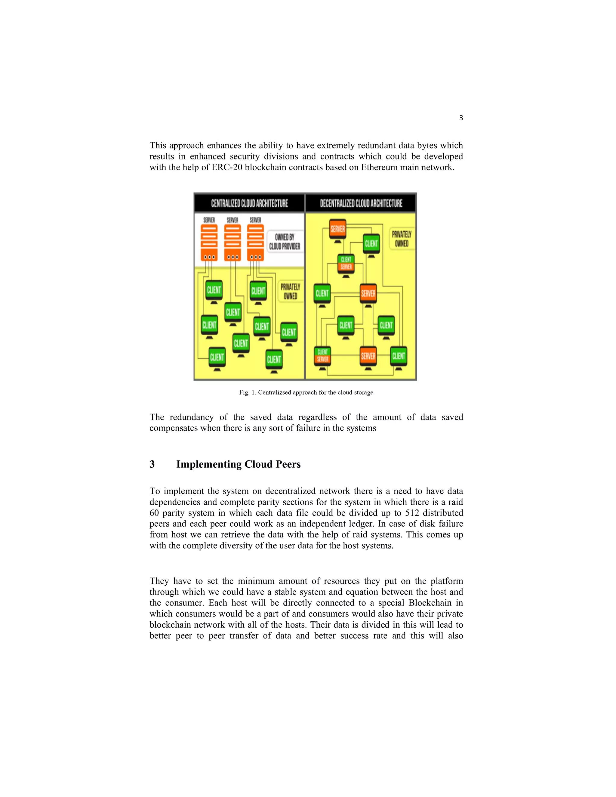 3
This approach enhances the ability to have extremely redundant data bytes which
results in enhanced security divisions and contracts which could be developed
with the help of ERC-20 blockchain contracts based on Ethereum main network.
Fig. 1. Centralizsed approach for the cloud storage
The redundancy of the saved data regardless of the amount of data saved
compensates when there is any sort of failure in the systems
3 Implementing Cloud Peers
To implement the system on decentralized network there is a need to have data
dependencies and complete parity sections for the system in which there is a raid
60 parity system in which each data file could be divided up to 512 distributed
peers and each peer could work as an independent ledger. In case of disk failure
from host we can retrieve the data with the help of raid systems. This comes up
with the complete diversity of the user data for the host systems.
They have to set the minimum amount of resources they put on the platform
through which we could have a stable system and equation between the host and
the consumer. Each host will be directly connected to a special Blockchain in
which consumers would be a part of and consumers would also have their private
blockchain network with all of the hosts. Their data is divided in this will lead to
better peer to peer transfer of data and better success rate and this will also
 