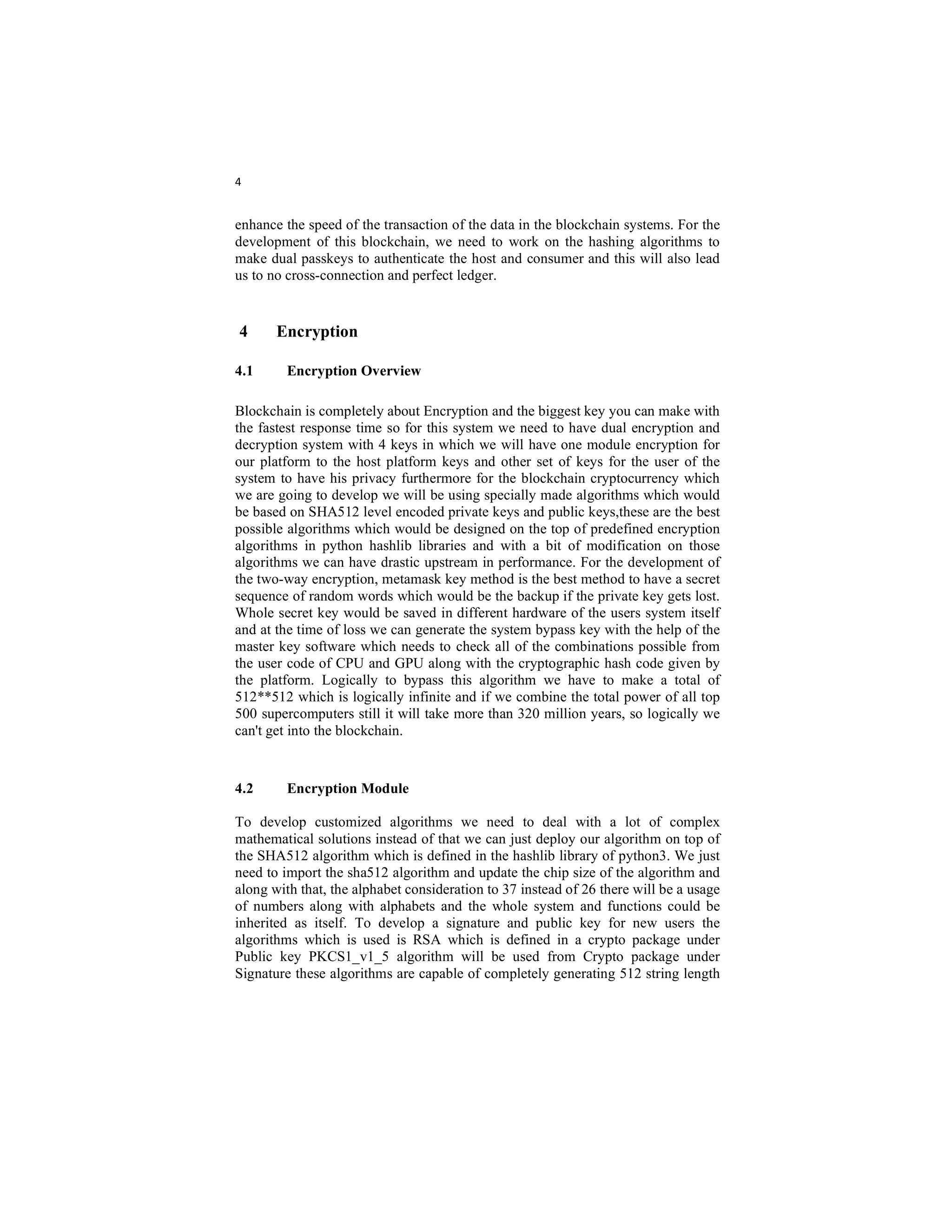 4
enhance the speed of the transaction of the data in the blockchain systems. For the
development of this blockchain, we need to work on the hashing algorithms to
make dual passkeys to authenticate the host and consumer and this will also lead
us to no cross-connection and perfect ledger.
4 Encryption
4.1 Encryption Overview
Blockchain is completely about Encryption and the biggest key you can make with
the fastest response time so for this system we need to have dual encryption and
decryption system with 4 keys in which we will have one module encryption for
our platform to the host platform keys and other set of keys for the user of the
system to have his privacy furthermore for the blockchain cryptocurrency which
we are going to develop we will be using specially made algorithms which would
be based on SHA512 level encoded private keys and public keys,these are the best
possible algorithms which would be designed on the top of predefined encryption
algorithms in python hashlib libraries and with a bit of modification on those
algorithms we can have drastic upstream in performance. For the development of
the two-way encryption, metamask key method is the best method to have a secret
sequence of random words which would be the backup if the private key gets lost.
Whole secret key would be saved in different hardware of the users system itself
and at the time of loss we can generate the system bypass key with the help of the
master key software which needs to check all of the combinations possible from
the user code of CPU and GPU along with the cryptographic hash code given by
the platform. Logically to bypass this algorithm we have to make a total of
512**512 which is logically infinite and if we combine the total power of all top
500 supercomputers still it will take more than 320 million years, so logically we
can't get into the blockchain.
4.2 Encryption Module
To develop customized algorithms we need to deal with a lot of complex
mathematical solutions instead of that we can just deploy our algorithm on top of
the SHA512 algorithm which is defined in the hashlib library of python3. We just
need to import the sha512 algorithm and update the chip size of the algorithm and
along with that, the alphabet consideration to 37 instead of 26 there will be a usage
of numbers along with alphabets and the whole system and functions could be
inherited as itself. To develop a signature and public key for new users the
algorithms which is used is RSA which is defined in a crypto package under
Public key PKCS1_v1_5 algorithm will be used from Crypto package under
Signature these algorithms are capable of completely generating 512 string length
 