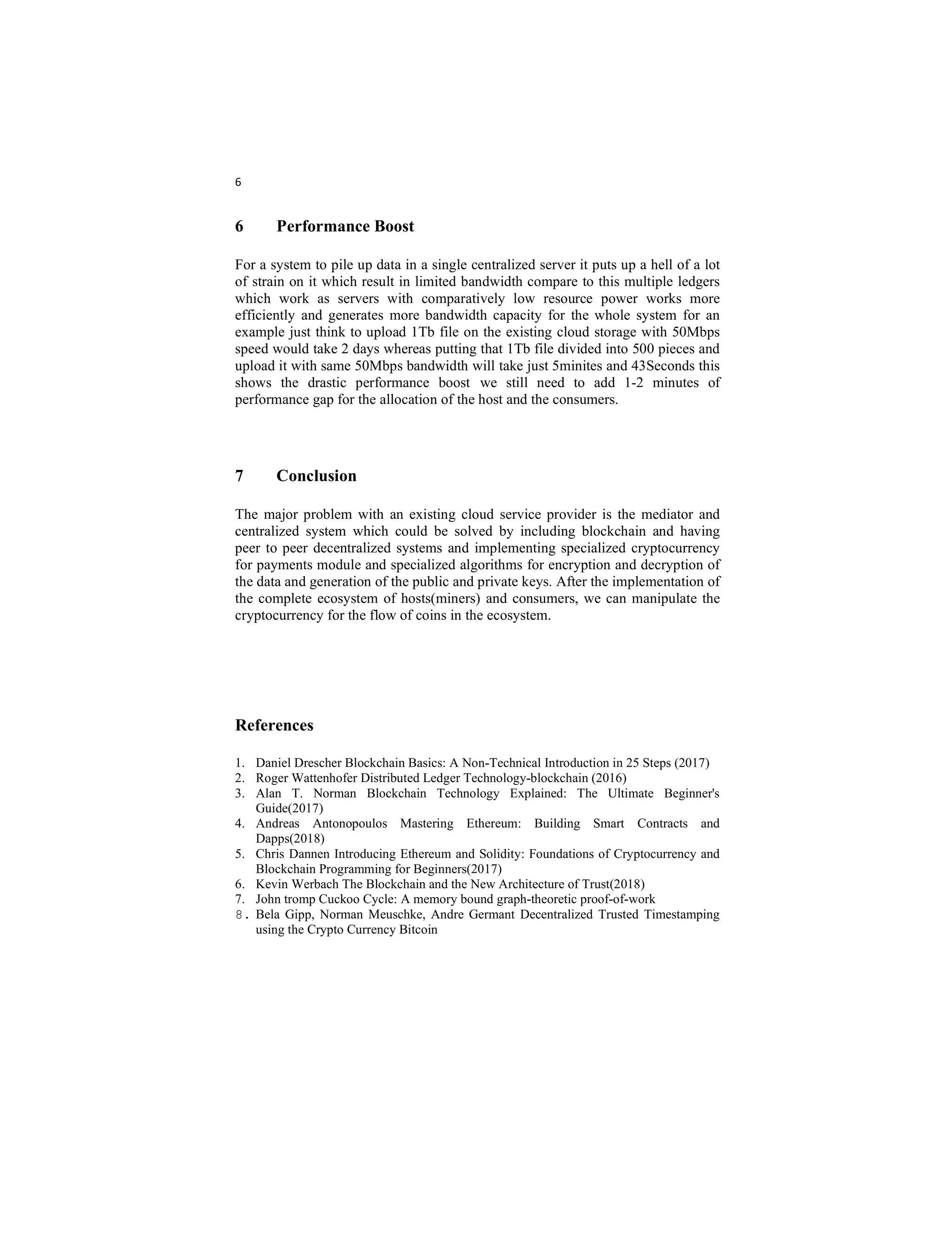 6
6 Performance Boost
For a system to pile up data in a single centralized server it puts up a hell of a lot
of strain on it which result in limited bandwidth compare to this multiple ledgers
which work as servers with comparatively low resource power works more
efficiently and generates more bandwidth capacity for the whole system for an
example just think to upload 1Tb file on the existing cloud storage with 50Mbps
speed would take 2 days whereas putting that 1Tb file divided into 500 pieces and
upload it with same 50Mbps bandwidth will take just 5minites and 43Seconds this
shows the drastic performance boost we still need to add 1-2 minutes of
performance gap for the allocation of the host and the consumers.
7 Conclusion
The major problem with an existing cloud service provider is the mediator and
centralized system which could be solved by including blockchain and having
peer to peer decentralized systems and implementing specialized cryptocurrency
for payments module and specialized algorithms for encryption and decryption of
the data and generation of the public and private keys. After the implementation of
the complete ecosystem of hosts(miners) and consumers, we can manipulate the
cryptocurrency for the flow of coins in the ecosystem.
References
1. Daniel Drescher Blockchain Basics: A Non-Technical Introduction in 25 Steps (2017)
2. Roger Wattenhofer Distributed Ledger Technology-blockchain (2016)
3. Alan T. Norman Blockchain Technology Explained: The Ultimate Beginner's
Guide(2017)
4. Andreas Antonopoulos Mastering Ethereum: Building Smart Contracts and
Dapps(2018)
5. Chris Dannen Introducing Ethereum and Solidity: Foundations of Cryptocurrency and
Blockchain Programming for Beginners(2017)
6. Kevin Werbach The Blockchain and the New Architecture of Trust(2018)
7. John tromp Cuckoo Cycle: A memory bound graph-theoretic proof-of-work
8. Bela Gipp, Norman Meuschke, Andre Germant Decentralized Trusted Timestamping
using the Crypto Currency Bitcoin
 