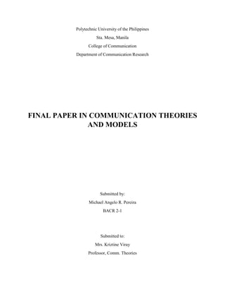 Polytechnic University of the Philippines 
Sta. Mesa, Manila 
College of Communication 
Department of Communication Research 
FINAL PAPER IN COMMUNICATION THEORIES 
AND MODELS 
Submitted by: 
Michael Angelo R. Pereira 
BACR 2-1 
Submitted to: 
Mrs. Kriztine Viray 
Professor, Comm. Theories 
 