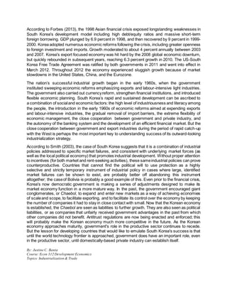 According to Forbes (2013), the 1998 Asian financial crisis exposed longstanding weaknesses in 
South Korea's development model including high debt/equity ratios and massive short-term 
foreign borrowing. GDP plunged by 6.9 percent in 1998, and then recovered by 9 percent in 1999- 
2000. Korea adopted numerous economic reforms following the crisis, including greater openness 
to foreign investment and imports. Growth moderated to about 4 percent annually between 2003 
and 2007. Korea's export focused economy was hit hard by the 2008 global economic downturn, 
but quickly rebounded in subsequent years, reaching 6.3 percent growth in 2010. The US-South 
Korea Free Trade Agreement was ratified by both governments in 2011 and went into effect in 
March 2012. Throughout 2012 the economy experienced sluggish growth because of market 
slowdowns in the United States, China, and the Eurozone. 
The nation’s successful industrial growth began in the early 1960s, when the government 
instituted sweeping economic reforms emphasizing exports and labour-intensive light industries. 
The government also carried out currency reform, strengthen financial institutions, and introduced 
flexible economic planning. South Korea’s rapid and sustained development can be ascribed to 
a combination of social and economic factors: the high level of industriousness and literacy among 
the people, the introduction in the early 1960s of economic reforms aimed at expending exports 
and labour-intensive industries, the gradual removal of import barriers, the extreme flexibility of 
economic management, the close cooperation between government and private industry, and 
the autonomy of the banking system and the development of an efficient financial market. But the 
close cooperation between government and export industries during the period of rapid catch-up 
with the West is perhaps the most important key to understanding success of its outward-looking 
industrialization strategy. 
According to Smith (2003), the case of South Korea suggests that it is a combination of industrial 
policies addressed to specific market failures, and consistent with underlying market forces (as 
well as the local political economy) that promotes industrial development. Without proper attention 
to incentives (for both market and rent-seeking activities), these same industrial policies can prove 
counterproductive. Countries that cannot find the political will to use protection as a highly 
selective and strictly temporary instrument of industrial policy in cases where large, identified 
market failures can be shown to exist, are probably better off abandoning this instrument 
altogether; the case of Bolivia is probably a good example of this. Even prior to the financial crisis, 
Korea's now democratic government is making a series of adjustments designed to make its 
market economy function in a more mature way. In the past, the government encouraged giant 
conglomerates, or Chaebol, to expand and enter new markets as a way of achieving economies 
of scale and scope, to facilitate exporting, and to facilitate its control over the economy by keeping 
the number of companies it had to stay in close contact with small. Now that the Korean economy 
is established, the Chaebol are seen as liabilities to further growth. They are also seen as political 
liabilities, or as companies that unfairly received government advantages in the past from which 
other companies did not benefit. Antitrust regulations are now being enacted and enforced; this 
will probably make the Korean economy much more competitive in the future. As the Korean 
economy approaches maturity, government's role in the productive sector continues to recede. 
But the lesson for developing countries that would like to emulate South Korea's success is that 
until the world technology frontier is approached, government does have an important role, even 
in the productive sector, until domestically-based private industry can establish itself. 
By: Justine C. Banta 
Course: Econ 312 Development Economics 
Topics: Industrialization & Trade 
 