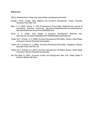 References 
(2013). Retrieved from Forbes: http://www.forbes.com/places/south-korea/ 
Krueger. (1974). Foreign Trade Regimes and Economic Development. Turkey: Columbia 
University Press New York. 
Manu, F. A. (2009, January 1). FPO IP Research & Communities. Retrieved from Journal of 
International Business Economics: http://www.freepatentsonline.com/article/Journal- 
International-Business-Economics/208535025.html 
Smith, S. C. (2003). Case Studies in Economic Development. Retrieved from 
http://wps.aw.com/wps/media/objects/277/284582/todarocasestudies.pdf 
Todaro, M. P., & Smith , S. C. (2008). Economic Development 10th Edition. Boston, United States 
of America: Pearson Education Incorporated. 
Todaro, M. P., & Smith, S. C. (2004). Economic Development 8th Edition. Singapore: Pearson 
Education South Asia Pte. Ltd. 
Todaro, M. P., & Smith, S. C. (2012). Economic Development 11th Edition. Boston, United States 
of America: Pearson Education Incorporated. 
Van Den Berg, H. (2001). Economic Growth and Development. New York, United States of 
America: McGraw-Hill /Irwin. 
