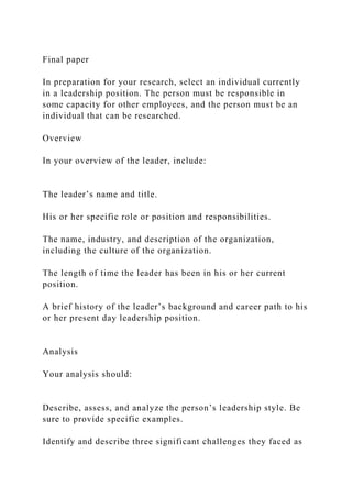 Final paper
In preparation for your research, select an individual currently
in a leadership position. The person must be responsible in
some capacity for other employees, and the person must be an
individual that can be researched.
Overview
In your overview of the leader, include:
The leader’s name and title.
His or her specific role or position and responsibilities.
The name, industry, and description of the organization,
including the culture of the organization.
The length of time the leader has been in his or her current
position.
A brief history of the leader’s background and career path to his
or her present day leadership position.
Analysis
Your analysis should:
Describe, assess, and analyze the person’s leadership style. Be
sure to provide specific examples.
Identify and describe three significant challenges they faced as
 