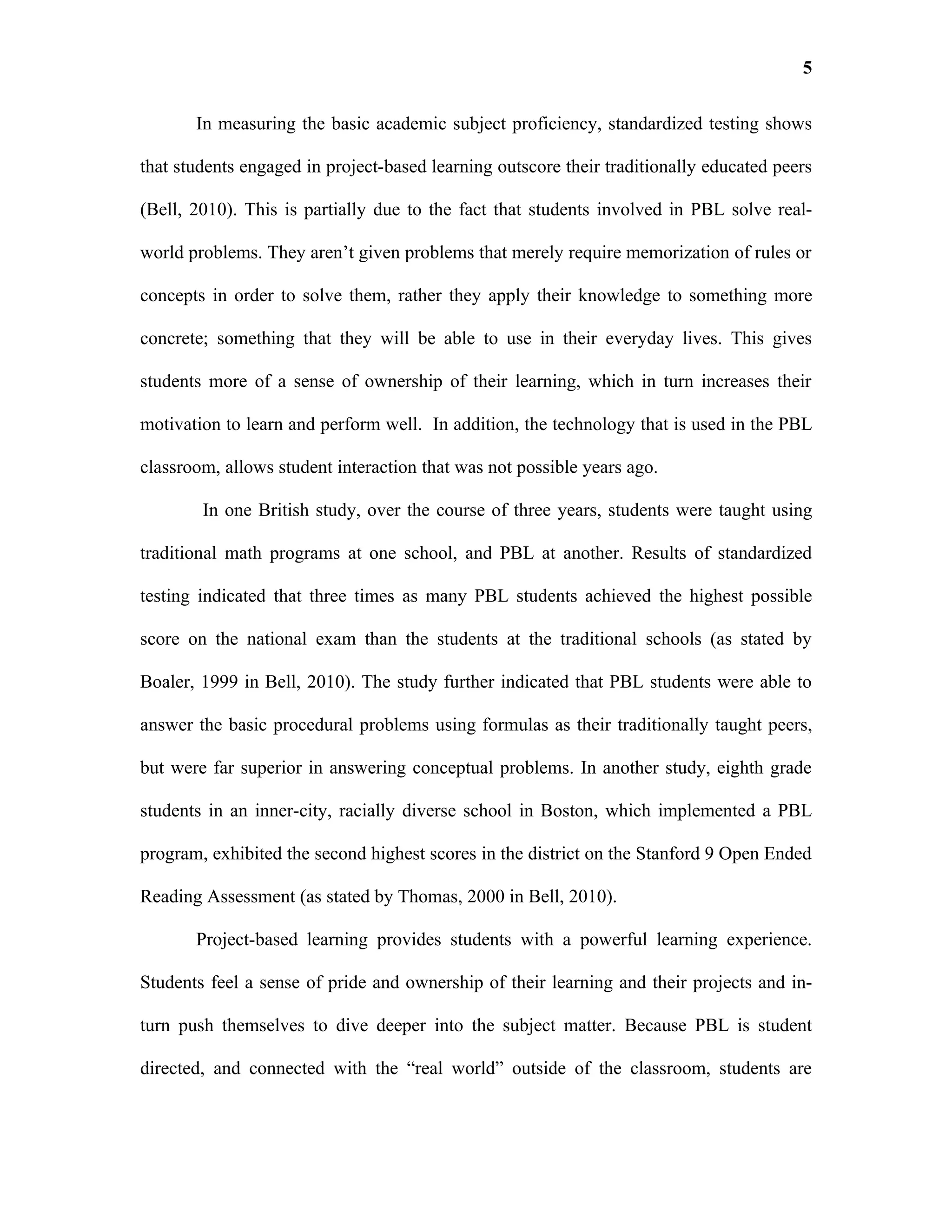 5

       In measuring the basic academic subject proficiency, standardized testing shows

that students engaged in project-based learning outscore their traditionally educated peers

(Bell, 2010). This is partially due to the fact that students involved in PBL solve real-

world problems. They aren’t given problems that merely require memorization of rules or

concepts in order to solve them, rather they apply their knowledge to something more

concrete; something that they will be able to use in their everyday lives. This gives

students more of a sense of ownership of their learning, which in turn increases their

motivation to learn and perform well. In addition, the technology that is used in the PBL

classroom, allows student interaction that was not possible years ago.

        In one British study, over the course of three years, students were taught using

traditional math programs at one school, and PBL at another. Results of standardized

testing indicated that three times as many PBL students achieved the highest possible

score on the national exam than the students at the traditional schools (as stated by

Boaler, 1999 in Bell, 2010). The study further indicated that PBL students were able to

answer the basic procedural problems using formulas as their traditionally taught peers,

but were far superior in answering conceptual problems. In another study, eighth grade

students in an inner-city, racially diverse school in Boston, which implemented a PBL

program, exhibited the second highest scores in the district on the Stanford 9 Open Ended

Reading Assessment (as stated by Thomas, 2000 in Bell, 2010).

       Project-based learning provides students with a powerful learning experience.

Students feel a sense of pride and ownership of their learning and their projects and in-

turn push themselves to dive deeper into the subject matter. Because PBL is student

directed, and connected with the “real world” outside of the classroom, students are
 
