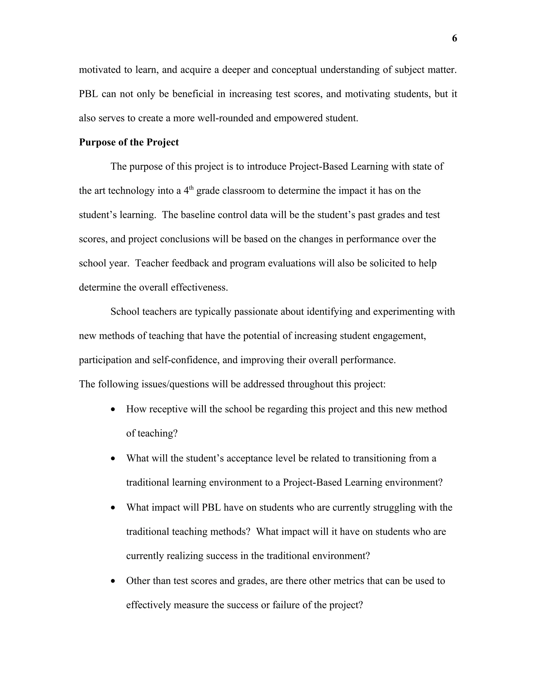 6

motivated to learn, and acquire a deeper and conceptual understanding of subject matter.

PBL can not only be beneficial in increasing test scores, and motivating students, but it

also serves to create a more well-rounded and empowered student.

Purpose of the Project

       The purpose of this project is to introduce Project-Based Learning with state of

the art technology into a 4th grade classroom to determine the impact it has on the

student’s learning. The baseline control data will be the student’s past grades and test

scores, and project conclusions will be based on the changes in performance over the

school year. Teacher feedback and program evaluations will also be solicited to help

determine the overall effectiveness.

       School teachers are typically passionate about identifying and experimenting with

new methods of teaching that have the potential of increasing student engagement,

participation and self-confidence, and improving their overall performance.

The following issues/questions will be addressed throughout this project:

       •   How receptive will the school be regarding this project and this new method

           of teaching?

       •   What will the student’s acceptance level be related to transitioning from a

           traditional learning environment to a Project-Based Learning environment?

       •   What impact will PBL have on students who are currently struggling with the

           traditional teaching methods? What impact will it have on students who are

           currently realizing success in the traditional environment?

       •   Other than test scores and grades, are there other metrics that can be used to

           effectively measure the success or failure of the project?
 