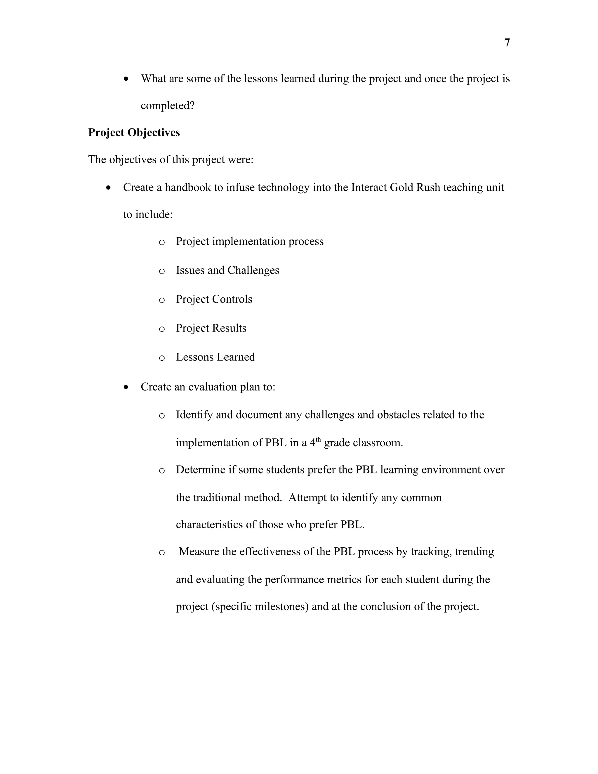 7


       •   What are some of the lessons learned during the project and once the project is

           completed?

Project Objectives

The objectives of this project were:

   •   Create a handbook to infuse technology into the Interact Gold Rush teaching unit

       to include:

               o Project implementation process

               o Issues and Challenges

               o Project Controls

               o Project Results

               o Lessons Learned

       •   Create an evaluation plan to:

               o Identify and document any challenges and obstacles related to the

                     implementation of PBL in a 4th grade classroom.

               o Determine if some students prefer the PBL learning environment over

                     the traditional method. Attempt to identify any common

                     characteristics of those who prefer PBL.

               o     Measure the effectiveness of the PBL process by tracking, trending

                     and evaluating the performance metrics for each student during the

                     project (specific milestones) and at the conclusion of the project.
 